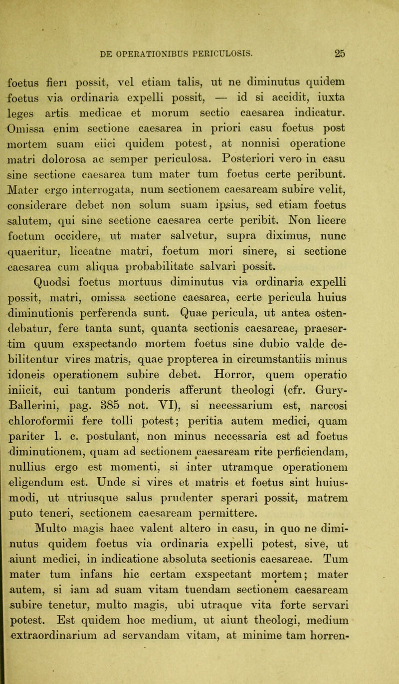 foetus fieri possit, vel etiam talis, ut ne diminutus quidem foetus via ordinaria expelli possit, — id si accidit, iuxta leges artis medicae et morum sectio caesarea indicatur. Omissa enim sectione caesarea in priori casu foetus post mortem suam eiici quidem potest, at nonnisi operatione matri dolorosa ac semper periculosa. Posteriori vero in casu sine sectione caesarea tum mater tum foetus certe peribunt. Mater ergo interrogata, num sectionem caesaream subire velit, considerare debet non solum suam ipsius, sed etiam foetus salutem, qui sine sectione caesarea certe peribit. Non licere foetum occidere, ut mater salvetur, supra diximus, nunc quaeritur, liceatne matri, foetum mori sinere, si sectione caesarea cum aliqua probabilitate salvari possit. Quoclsi foetus mortuus diminutus via ordinaria expelli possit, matri, omissa sectione caesarea, certe pericula huius diminutionis perferenda sunt. Quae pericula, ut antea osten- debatur, fere tanta sunt, quanta sectionis caesareae, praeser- tim quum exspectando mortem foetus sine dubio valde de- bilitentur vires matris, quae propterea in circumstantiis minus idoneis operationem subire debet. Horror, quem operatio iniicit, cui tantum ponderis afferunt theologi (cfr. Gury- Ballerini, pag. 885 not. VI), si necessarium est, narcosi chloroformii fere tolli potest; peritia autem medici, quam pariter 1. c. postulant, non minus necessaria est ad foetus diminutionem, quam ad sectionem caesaream rite perficiendam, nullius ergo est momenti, si inter utramque operationem eligendum est. Unde si vires et matris et foetus sint huius- modi, ut utriusque salus prudenter sperari possit, matrem puto teneri, sectionem caesaream permittere. Multo magis haec valent altero in casu, in quo ne dimi- nutus quidem foetus via ordinaria expelli potest, sive, ut aiunt medici, in indicatione absoluta sectionis caesareae. Tum mater tum infans hic certam exspectant mortem; mater autem, si iam ad suam vitam tuendam sectionem caesaream subire tenetur, multo magis, ubi utraque vita forte servari potest. Est quidem hoc medium, ut aiunt theologi, medium extraordinarium ad servandam vitam, at minime tam horren-