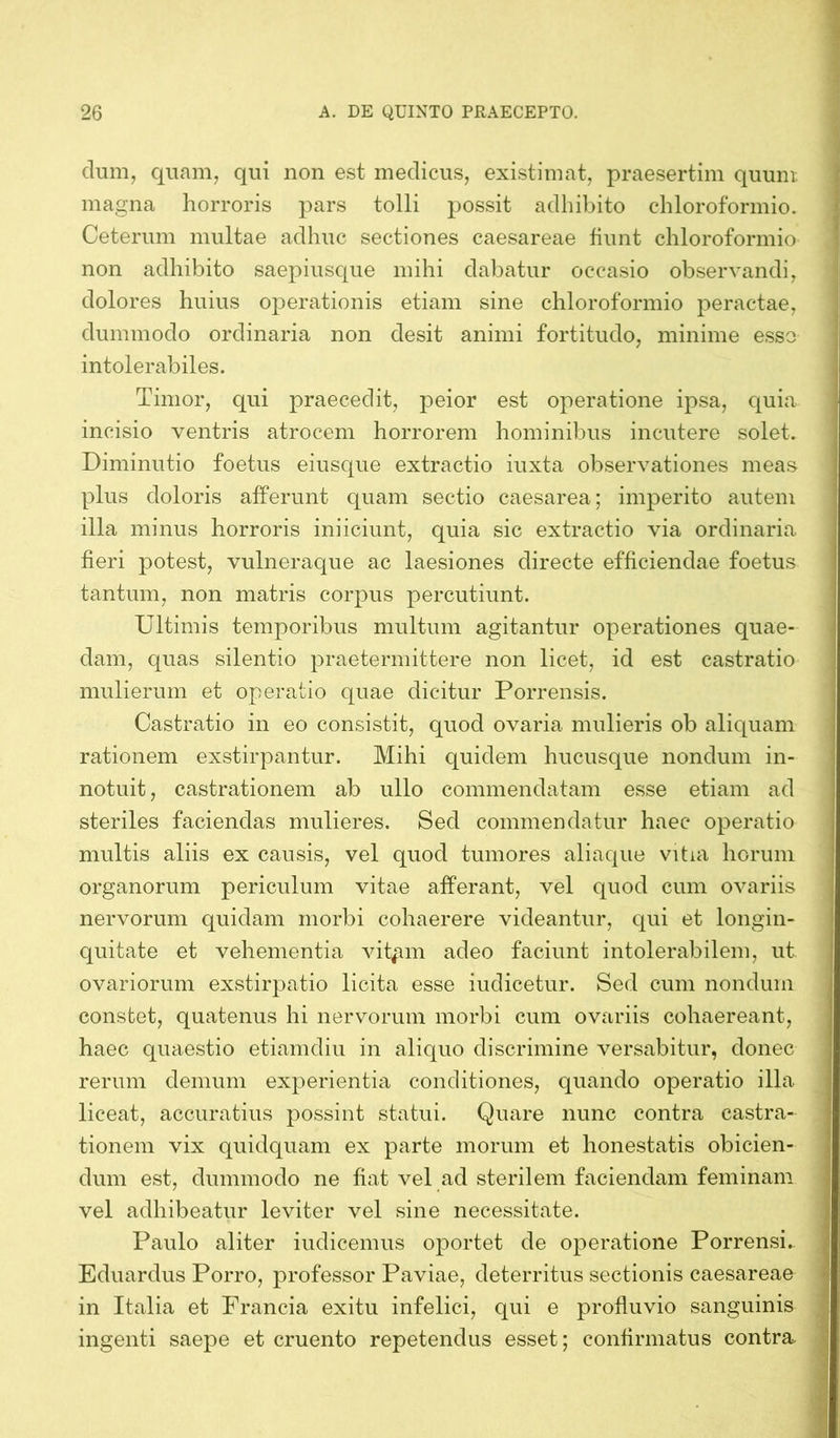 dum, quam, qui non est medicus, existimat, praesertim quum magna horroris pars tolli possit adhibito chloroformio. Ceterum multae adhuc sectiones caesareae fiunt chloroformio non adhibito saepiusque mihi dabatur occasio observandi, dolores huius operationis etiam sine chloroformio peractae, dummodo ordinaria non desit animi fortitudo, minime esso intolerabiles. Timor, qui praecedit, peior est operatione ipsa, quia incisio ventris atrocem horrorem hominibus incutere solet. Diminutio foetus eiusque extractio iuxta observationes meas plus doloris afferunt quam sectio caesarea; imperito autem illa minus horroris iniiciunt, quia sic extractio via ordinaria fieri potest, vulneraque ac laesiones directe efficiendae foetus tantum, non matris corpus percutiunt. Ultimis temporibus multum agitantur operationes quae- dam, quas silentio praetermittere non licet, id est castratio mulierum et operatio quae dicitur Porrensis. Castratio in eo consistit, quod ovaria mulieris ob aliquam rationem exstirpantur. Mihi quidem hucusque nondum in- notuit , castrationem ab ullo commendatam esse etiam ad steriles faciendas mulieres. Sed commendatur haec operatio multis aliis ex causis, vel quod tumores aliaque vitia horum organorum periculum vitae afferant, vel quod cum ovariis nervorum quidam morbi cohaerere videantur, qui et longin- quitate et vehementia vit^m adeo faciunt intolerabilem, ut ovariorum exstirpatio licita esse iudicetur. Sed cum nondum constet, quatenus hi nervorum morbi cum ovariis cohaereant, haec quaestio etiamdiu in aliquo discrimine versabitur, donec rerum demum experientia conditiones, quando operatio illa liceat, accuratius possint statui. Quare nunc contra castra- tionem vix quidquam ex parte morum et honestatis obicien- dum est, dummodo ne fiat vel ad sterilem faciendam feminam vel adhibeatur leviter vel sine necessitate. Paulo aliter indicemus oportet de operatione Porrensi. Eduardus Porro, professor Paviae, deterritus sectionis caesareae in Italia et Francia exitu infelici, qui e profluvio sanguinis ingenti saepe et cruento repetendus esset; confirmatus contra