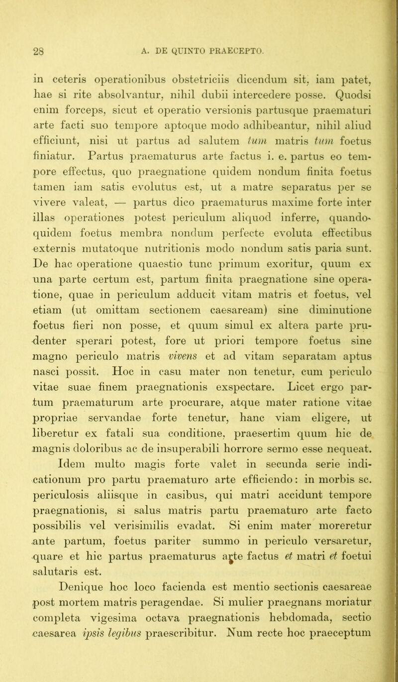 in ceteris operationibus obstetriciis dicendum sit. iam patet, hae si rite absolvantur, nihil dubii intercedere posse. Quodsi enim forceps, sicut et operatio versionis partusque praematuri arte facti suo tempore aptoque modo adhibeantur, nihil aliud efficiunt, nisi ut partus ad salutem tum matris tum foetus finiatur. Partus praematurus arte factus i. e. partus eo tem- pore effectus, quo praegnatione quidem nondum finita foetus tamen iam satis evolutus est, ut a matre separatus per se vivere valeat, — partus dico praematurus maxime forte inter illas operationes potest periculum aliquod inferre, quando- quidem foetus membra nondum perfecte evoluta effectibus externis mutatoque nutritionis modo nondum satis paria sunt. De hac operatione quaestio tunc primum exoritur, quum ex una parte certum est, partum finita praegnatione sine opera- tione, quae in periculum adducit vitam matris et foetus, vel etiam (ut omittam sectionem caesaream) sine diminutione foetus fieri non posse, et quum simul ex altera parte pru- denter sperari potest, fore ut priori tempore foetus sine magno periculo matris vivens et ad vitam separatam aptus nasci possit. Hoc in casu mater non tenetur, cum periculo vitae suae finem praegnationis exspectare. Licet ergo par- tum praematurum arte procurare, atque mater ratione vitae propriae servandae forte tenetur, hanc viam eligere, ut liberetur ex fatali sua conditione, praesertim quum hic de magnis doloribus ac de insuperabili horrore sermo esse nequeat. Idem multo magis forte valet in secunda serie indi- cationum pro partu praematuro arte efficiendo: in morbis sc. periculosis aliisque in casibus, qui matri accidunt tempore praegnationis, si salus matris partu praematuro arte facto possibilis vel verisimilis evadat. Si enim mater moreretur ante partum, foetus pariter summo in periculo versaretur, quare et hic partus praematurus a^te factus et matri et foetui salutaris est. Denique hoc loco facienda est mentio sectionis caesareae post mortem matris peragendae. Si mulier praegnans moriatur completa vigesima octava praegnationis hebdomada, sectio caesarea ipsis legibus praescribitur. Num recte hoc praeceptum