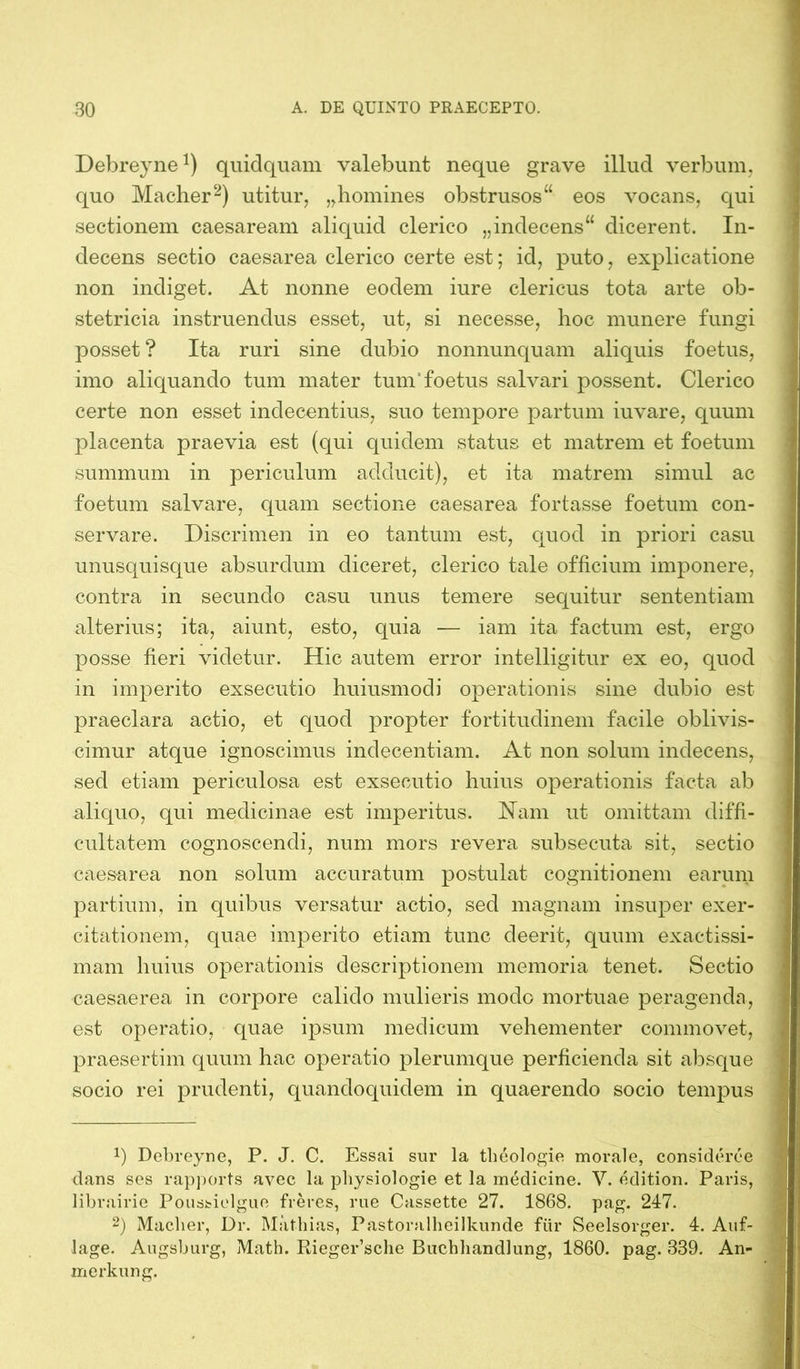 Debreyne1) quidquam valebunt neque grave illud verbum, quo Macher2) utitur, „homines obstrusos“ eos vocans, qui sectionem caesaream aliquid clerico „indecens“ dicerent. In- decens sectio caesarea clerico certe est; id, puto, explicatione non indiget. At nonne eodem iure clericus tota arte ob- stetricia instruendus esset, ut, si necesse, hoc munere fungi posset ? Ita ruri sine dubio nonnunquam aliquis foetus, imo aliquando tum mater tum'foetus salvari possent. Clerico certe non esset indecentius, suo tempore partum iuvare, quum placenta praevia est (qui quidem status et matrem et foetum summum in periculum adducit), et ita matrem simul ac foetum salvare, quam sectione caesarea fortasse foetum con- servare. Discrimen in eo tantum est, quod in priori casu unusquisque absurdum diceret, clerico tale officium imponere, contra in secundo casu unus temere sequitur sententiam alterius; ita, aiunt, esto, quia — iam ita factum est, ergo posse fieri videtur. Hic autem error intelligitur ex eo, quod in imperito exsecutio huiusmodi operationis sine dubio est praeclara actio, et quod propter fortitudinem facile oblivis- cimur atque ignoscimus indecentiam. At non solum indecens, sed etiam periculosa est exsecutio huius operationis facta ab aliquo, qui medicinae est imperitus. Nam ut omittam diffi- cultatem cognoscendi, num mors revera subsecuta sit, sectio caesarea non solum accuratum postulat cognitionem earum partium, in quibus versatur actio, sed magnam insuper exer- citationem, quae imperito etiam tunc deerit, quum exactissi- mam huius operationis descriptionem memoria tenet. Sectio caesaerea in corpore calido mulieris modo mortuae peragenda, est operatio, quae ipsum medicum vehementer commovet, praesertim quum hac operatio plerumque perficienda sit absque socio rei prudenti, quandoquidem in quaerendo socio tempus J) Debreyne, P. J. C. Essai sur la theologie morale, consideree dans ses rapports avec la physiologie et la medicine. V. edition. Paris, librairie Poussielgue fieres, rue Cassette 27. 1868. pag. 247. 2) Macher, Dr. Mathias, Pastoralheilkunde für Seelsorger. 4. Auf- lage. Augsburg, Math. Rieger’sche Buchhandlung, 1860. pag. 339. An- merkung.