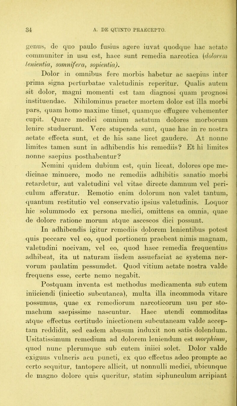 genus, de quo paulo fusius agere iuvat quodque hac aetate communiter in usu est, haec sunt remedia narcotica (<dolorem lenientia, somnifera, sopientia). Dolor in omnibus fere morbis habetur ac saepius inter prima signa perturbatae valetudinis reperitur. Qualis autem sit dolor, magni momenti est tam diagnosi quam prognosi instituendae. Nihilominus praeter mortem dolor est illa morbi pars, quam homo maxime timet, quamque effugere vehementer cupit. Quare medici omnium aetatum dolores morborum lenire studuerunt. Vere stupenda sunt, quae hac in re nostra aetate effecta sunt, et de his sane licet gaudere. At nonne limites tamen sunt in adhibendis his remediis? Et hi limites nonne saepius posthabentur? Nemini quidem dubium est, quin liceat, dolores ope me- dicinae minuere, modo ne remediis adhibitis sanatio morbi retardetur, aut valetudini vel vitae directe damnum vel peri- culum afferatur. Remotio enim dolorum non valet tantum, quantum restitutio vel conservatio ipsius valetudinis. Loquor hic solummodo ex persona medici, omittens ea omnia, quae de dolore ratione morum atque asceseos dici possunt. In adhibendis igitur remediis dolorem lenientibus potest quis peccare vel eo, quod portionem praebeat nimis magnam, valetudini nocivam, vel eo, quod haec remedia frequentius adhibeat, ita ut naturam iisdem assuefaciat ac systema ner- vorum paulatim pessumdet. Quod vitium aetate nostra valde frequens esse, certe nemo negabit. Postquam inventa est methodus medicamenta sub cutem iniiciendi (iniectio subcutanea), multa illa incommoda vitare possumus, quae ex remediorum narcoticorum usu per sto- machum saepissime nascuntur. Haec utendi commoditas atque effectus certitudo iniectionem subcutaneam valde accep- tam reddidit, sed eadem abusum induxit non satis dolendum. Usitatissimum remedium ad dolorem leniendum est morphium; quod nunc plerumque sub cutem iniiei solet. Dolor valde exiguus vulneris acu puncti, ex quo effectus adeo prompte ac certo sequitur, tantopere allicit, ut nonnulli medici, ubicunque de magno dolore quis queritur, statim siphunculum arripiant