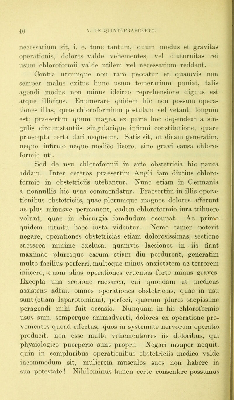 necessarium sit, i. e. tunc tantum, quum modus et gravitas operationis, dolores valde vehementes, vel diuturnitas rei usum chloroformii valde utilem vel necessarium reddant. Contra utrumque non raro peccatur et quamvis non semper malus exitus hunc usum temerarium puniat, talis agendi modus non minus idcirco reprehensione dignus est atque illicitus. Enumerare quidem hic non possum opera- tiones illas, quae chloroformium postulant vel vetant, longum est; praesertim quum magna ex parte hoc dependeat a sin- gulis circumstantiis singularique infirmi constitutione, quare praecepta certa dari nequeunt. Satis sit, ut dicam generatim, neque infirmo neque medico licere, sine gravi causa chloro- formio uti. Sed de usu chloroformii in arte obstetricia hic pauca addam. Inter ceteros praesertim Angli iam diutius chloro- formio in obstetriciis utebantur. Nunc etiam in Germania a nonnullis hic usus commendatur. Praesertim in illis opera- tionibus obstetriciis, quae plerumque magnos dolores afferunt ac plus minusve permanent, eadem chloroformio iura tribuere volunt, quae in chirurgia iamdudum occupat. Ac primo quidem intuitu haec iusta videntur. Nemo tamen poterit negare, operationes obstetricias etiam dolorosissimas, sectione caesarea minime exclusa, quamvis laesiones in iis fiant maximae pluresque earum etiam diu perdurent, generatim multo facilius perferri, multoque minus anxietatem ac terrorem iniicere, quam alias operationes cruentas forte minus graves. Excepta una sectione caesarea, cui quondam ut medicus assistens adfui, omnes operationes obstetricias, quae in usu sunt (etiam laparotomiam), perfeci, quarum plures saepissime peragendi mihi fuit occasio. Nunquam in his chloroformio usus sum, semperque animadverti, dolores ex operatione pro- venientes quoad effectus, quos in systemate nervorum operatio producit, non esse multo vehementiores iis doloribus, qui physiologice puerperio sunt proprii. Negari insuper nequit, quin in compluribus operationibus obstetriciis medico valde incommodum sit, mulierem musculos suos non habere in sua potestate! Nihilominus tamen certe consentire possumus