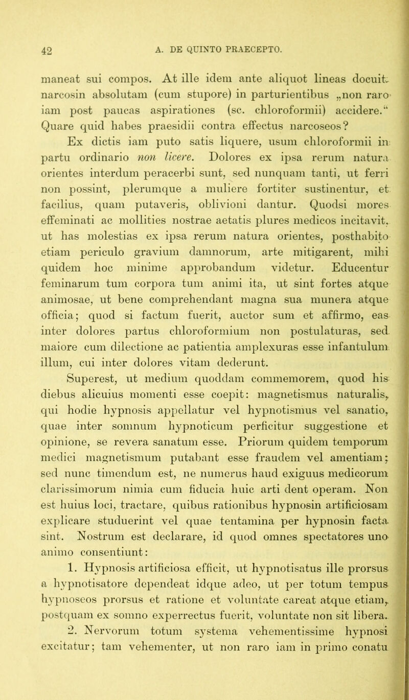 maneat sui compos. At ille idem ante aliquot lineas docuit, narcosin absolutam (cum stupore) in parturientibus „non raro iam post paucas aspirationes (sc. chloroformii) accidere.“ Quare quid habes praesidii contra effectus narcoseos? Ex dictis iam puto satis liquere, usum chloroformii in partu ordinario non licere. Dolores ex ipsa rerum natura orientes interdum peracerbi sunt, sed nunquam tanti, ut ferri non possint, plerumque a muliere fortiter sustinentur, et facilius, quam putaveris, oblivioni dantur. Quodsi mores effeminati ac mollities nostrae aetatis plures medicos incitavit, ut has molestias ex ipsa rerum natura orientes, posthabito etiam periculo gravium damnorum, arte mitigarent, mihi quidem hoc minime approbandum videtur. Educentur feminarum tum corpora tum animi ita, ut sint fortes atque animosae, ut bene comprehendant magna sua munera atque officia; quod si factum fuerit, auctor sum et affirmo, eas inter dolores partus chloroformium non postulaturas, sed. maiore cum dilectione ac patientia amplexuras esse infantulum illum, cui inter dolores vitam dederunt. Superest, ut medium quoddam commemorem, quod his diebus alicuius momenti esse coepit: magnetismus naturalis,, qui hodie hypnosis appellatur vel hypnotismus vel sanatio, quae inter somnum hypnoticum perficitur suggestione et opinione, se revera sanatum esse. Priorum quidem temporum medici magnetismum putabant esse fraudem vel amentiam; sed nunc timendum est, ne numerus haud exiguus medicorum clarissimorum nimia cum fiducia huic arti dent operam. Non est huius loci, tractare, quibus rationibus hypnosin artificiosam explicare studuerint vel quae tentamina per hypnosin facta sint. Nostrum est declarare, id quod omnes spectatores uno animo consentiunt: 1. Hyrpnosis artificiosa efficit, ut hypnotisatus ille prorsus a hypnotisatore dependeat idque adeo, ut per totum tempus hypnoseos prorsus et ratione et voluntate careat atque etiam„ postquam ex somno experrectus fuerit, voluntate non sit libera. 2. Nervorum totum systema vehementissime hypnosi excitatur; tam vehementer, ut non raro iam in primo conatu