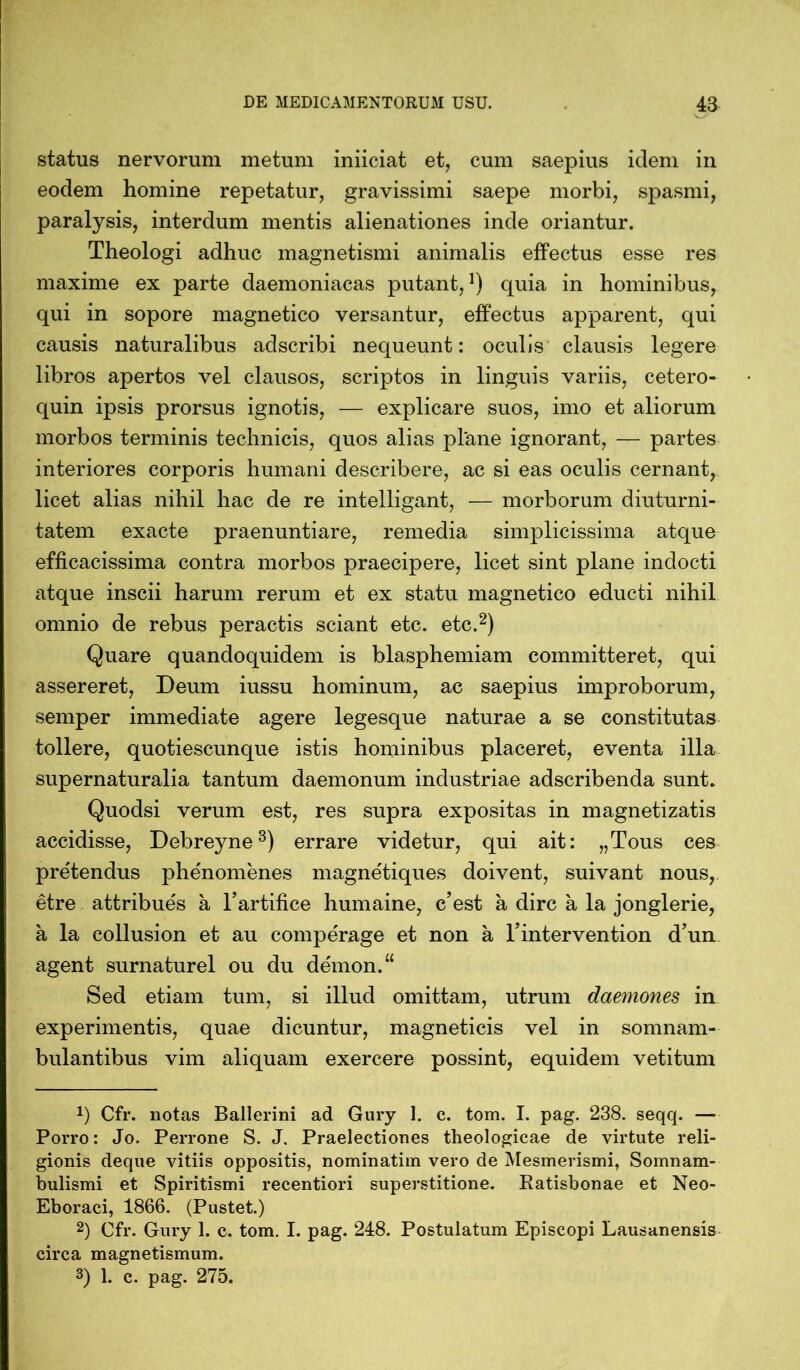 status nervorum metum iniiciat et, cum saepius idem in eodem homine repetatur, gravissimi saepe morbi, spasmi, paralysis, interdum mentis alienationes inde oriantur. Theologi adhuc magnetismi animalis effectus esse res maxime ex parte daemoniacas putant,1) quia in hominibus, qui in sopore magnetico versantur, effectus apparent, qui causis naturalibus adscribi nequeunt: oculis clausis legere libros apertos vel clausos, scriptos in linguis variis, cetero- quin ipsis prorsus ignotis, — explicare suos, imo et aliorum morbos terminis technicis, quos alias plane ignorant, — partes interiores corporis humani describere, ac si eas oculis cernant, licet alias nihil hac de re intelligant, — morborum diuturni- tatem exacte praenuntiare, remedia simplicissima atque efficacissima contra morbos praecipere, licet sint plane indocti atque inscii harum rerum et ex statu magnetico educti nihil omnio de rebus peractis sciant etc. etc.2) Quare quandoquidem is blasphemiam committeret, qui assereret, Deum iussu hominum, ac saepius improborum, senrper immediate agere legesque naturae a se constitutas tollere, quotiescunque istis hominibus placeret, eventa illa supernaturalia tantum daemonum industriae adscribenda sunt. Quodsi verum est, res supra expositas in magnetizatis accidisse, Debreyne3) errare videtur, qui ait: „Tous ces pre'tendus phenomenes magne'tiques doivent, suivant nous, etre attribue's a l’artifice humaine, c’est ä dire a la jonglerie, a la collusion et au compe'rage et non ä Tintervention d’un agent surnaturel ou du de'mon.“ Sed etiam tum, si illud omittam, utrum daemones in experimentis, quae dicuntur, magneticis vel in somnam- bulantibus vim aliquam exercere possint, equidem vetitum *) Cfr. notas Ballerini ad Gury 1. c. tom. I. pag. 238. seqq. — Porro: Jo. Perrone S. J. Praelectiones theologicae de virtute reli- gionis deque vitiis oppositis, nominatim vero de Mesmerismi, Somnam- bulismi et Spiritismi recentiori superstitione. Ratisbonae et Neo- Eboraci, 1866. (Pustet.) 2) Cfr. Gury 1. c. tom. I. pag. 248. Postulatum Episcopi Lausanensis circa magnetismum. 3) 1. c. pag. 275.