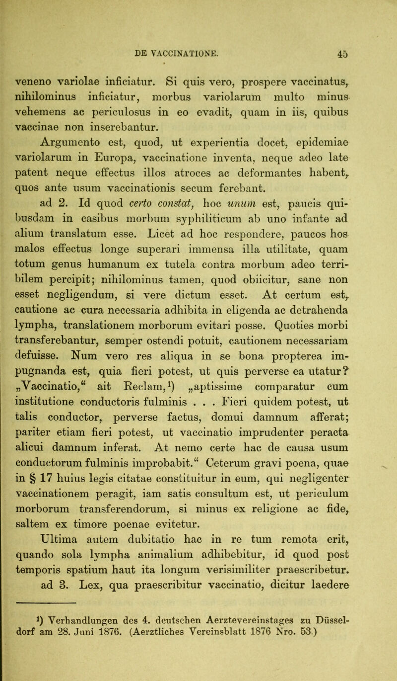 veneno variolae inficiatur. Si quis vero, prospere vaccinatus, nihilominus inficiatur, morbus variolarum multo minus vehemens ac periculosus in eo evadit, quam in iis, quibus vaccinae non inserebantur. Argumento est, quod, ut experientia docet, epidemiae variolarum in Europa, vaccinatione inventa, neque adeo late patent neque effectus illos atroces ac deformantes habent, quos ante usum vaccinationis secum ferebant. ad 2. Id quod certo constat: hoc unum est, paucis qui- busdam in casibus morbum syphiliticum ab uno infante ad alium translatum esse. Licet ad hoc respondere, paucos hos malos effectus longe superari immensa illa utilitate, quam totum genus humanum ex tutela contra morbum adeo terri- bilem percipit; nihilominus tamen, quod obiicitur, sane non esset negligendum, si vere dictum esset. At certum est,, cautione ac cura necessaria adhibita in eligenda ac detrahenda lympha, translationem morborum evitari posse. Quoties morbi transferebantur, semper ostendi potuit, cautionem necessariam defuisse. Num vero res aliqua in se bona propterea im- pugnanda est, quia fieri potest, ut quis perverse ea utatur? „Vaccinatio,“ ait Reclam,1) „aptissime comparatur cum institutione conductoris fulminis . . . Fieri quidem potest, ut talis conductor, perverse factus, domui damnum afferat; pariter etiam fieri potest, ut vaccinatio imprudenter peracta alicui damnum inferat. At nemo certe hac de causa usum conductorum fulminis improbabit.“ Ceterum gravi poena, quae in § 17 huius legis citatae constituitur in eum, qui negligenter vaccinationem peragit, iam satis consultum est, ut periculum morborum transferendorum, si minus ex religione ac fide, saltem ex timore poenae evitetur. Ultima autem dubitatio hac in re tum remota erit, quando sola lympha animalium adhibebitur, id quod post temporis spatium haut ita longum verisimiliter praescribetur. ad 8. Lex, qua praescribitur vaccinatio, dicitur laedere J) Verhandlungen des 4. deutschen Aerztevereinstages zu Düssel- dorf am 28. Juni 1876. (Aerztliches Vereinsblatt 1876 Nro. 53.)