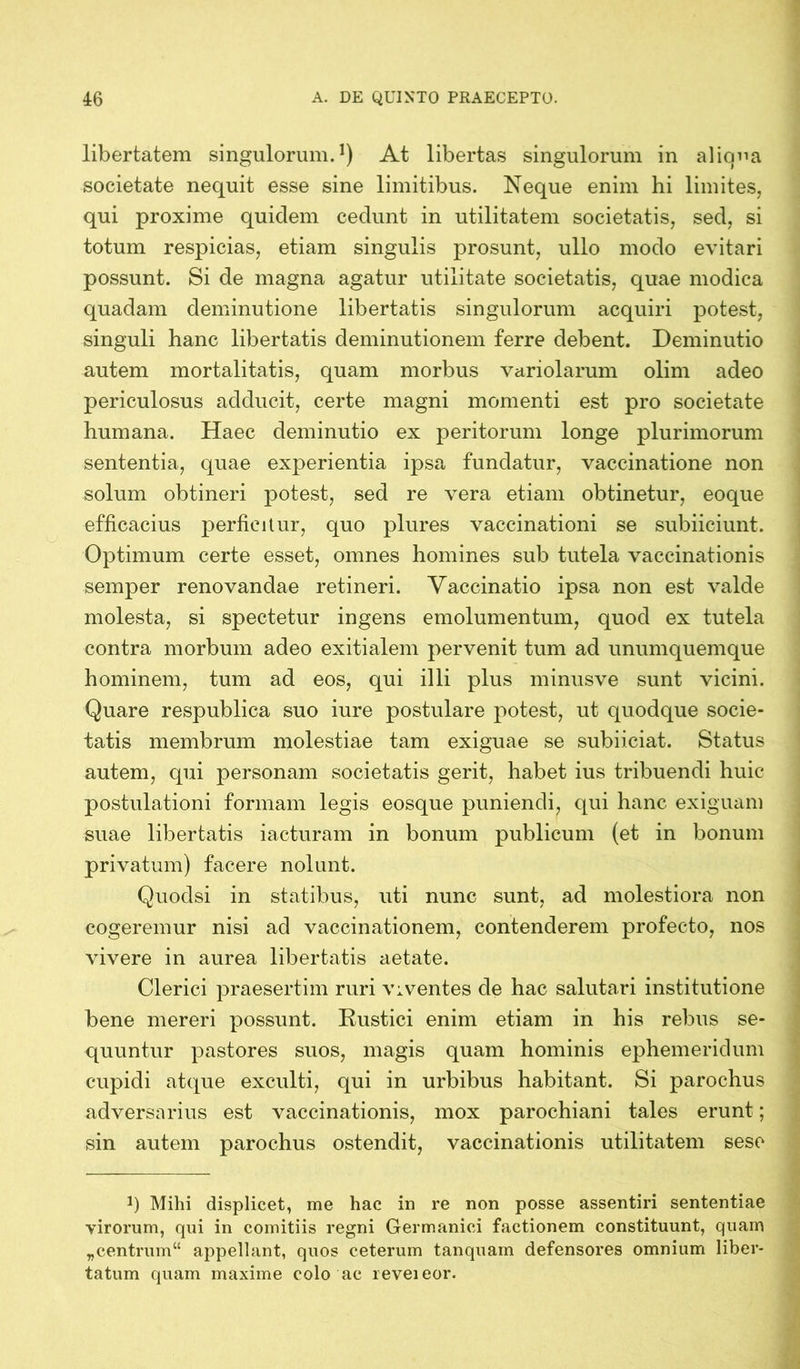 libertatem singulorum.1) At libertas singulorum in aliqua societate nequit esse sine limitibus. Neque enim hi limites, qui proxime quidem cedunt in utilitatem societatis, sed, si totum respicias, etiam singulis prosunt, ullo modo evitari possunt. Si de magna agatur utilitate societatis, quae modica quadam deminutione libertatis singulorum acquiri potest, singuli hanc libertatis deminutionem ferre debent. Deminutio autem mortalitatis, quam morbus variolarum olim adeo periculosus adducit, certe magni momenti est pro societate humana. Haec deminutio ex peritorum longe plurimorum sententia, quae experientia ipsa fundatur, vaccinatione non solum obtineri potest, sed re vera etiam obtinetur, eoque efficacius perficitur, quo plures vaccinationi se subiiciunt. Optimum certe esset, omnes homines sub tutela vaccinationis semper renovandae retineri. Vaccinatio ipsa non est valde molesta, si spectetur ingens emolumentum, quod ex tutela contra morbum adeo exitialem pervenit tum ad unumquemque hominem, tum ad eos, qui illi plus minusve sunt vicini. Quare respublica suo iure postulare potest, ut quodque socie- tatis membrum molestiae tam exiguae se subiiciat. Status autem, qui personam societatis gerit, habet ius tribuendi huic postulationi formam legis eosque puniendi, qui hanc exiguam suae libertatis iacturam in bonum publicum (et in bonum privatum) facere nolunt. Quoclsi in statibus, uti nunc sunt, ad molestiora non cogeremur nisi ad vaccinationem, contenderem profecto, nos vivere in aurea libertatis aetate. Clerici praesertim ruri viventes de hac salutari institutione bene mereri possunt. Rustici enim etiam in his rebus se- quuntur pastores suos, magis quam hominis ephemeridum cupidi atque exculti, qui in urbibus habitant. Si parochus adversarius est vaccinationis, mox parochiani tales erunt; sin autem parochus ostendit, vaccinationis utilitatem seso q Mihi displicet, me hac in re non posse assentiri sententiae virorum, qui in comitiis regni Germanici factionem constituunt, quam „centrum“ appellant, quos ceterum tanquam defensores omnium liber- tatum quam maxime colo ac reveieor.