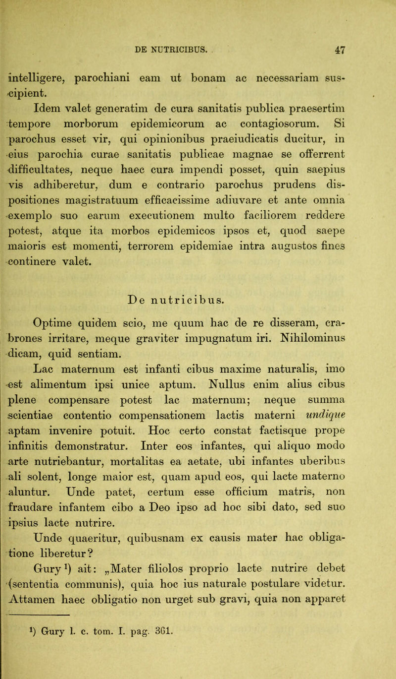 intelligere, parochiani eam ut bonam ac necessariam sus- cipient. Idem valet generatim de cura sanitatis publica praesertim tempore morborum epidemicorum ac contagiosorum. Si parochus esset vir, qui opinionibus praeiudicatis ducitur, in eius parochia curae sanitatis publicae magnae se offerrent difficultates, neque haec cura impendi posset, quin saepius vis adhiberetur, dum e contrario parochus prudens dis- positiones magistratuum efficacissime adiuvare et ante omnia exemplo suo earum executionem multo faciliorem reddere potest, atque ita morbos epidemicos ipsos et, quod saepe maioris est momenti, terrorem epidemiae intra augustos fines continere valet. De nutricibus. Optime quidem scio, me quum hac de re disseram, cra- brones irritare, meque graviter impugnatum iri. Nihilominus dicam, quid sentiam. Lac maternum est infanti cibus maxime naturalis, imo est alimentum ipsi unice aptum. Nullus enim alius cibus plene compensare potest lac maternum; neque summa scientiae contentio compensationem lactis materni undique aptam invenire potuit. Hoc certo constat factisque prope infinitis demonstratur. Inter eos infantes, qui aliquo modo arte nutriebantur, mortalitas ea aetate, ubi infantes uberibus ali solent, longe maior est, quam apud eos, qui lacte materno aluntur. Unde patet, certum esse officium matris, non fraudare infantem cibo a Deo ipso ad hoc sibi dato, sed suo ipsius lacte nutrire. Unde quaeritur, quibusnam ex causis mater hac obliga- tione liberetur? Gury!) ait: „Mater filiolos proprio lacte nutrire debet (sententia communis), quia hoc ius naturale postulare videtur. Attamen haec obligatio non urget sub gravi, quia non apparet J) Gury 1. c. tom. I. pag. 361.