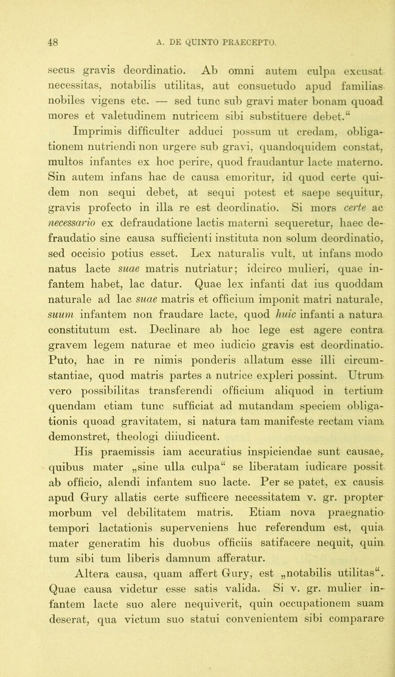 secus gravis cleordinatio. Ab omni autem culpa excusat necessitas, notabilis utilitas, aut consuetudo apud familias nobiles vigens etc. — sed tunc sub gravi mater bonam quoad mores et valetudinem nutricem sibi substituere debet.“ Imprimis difficulter adduci possum ut credam, obliga- tionem nutriendi non urgere sub gravi, quandoquidem constat, multos infantes ex hoc perire, quod fraudantur lacte materno. Sin autem infans hac de causa emoritur, id quod certe qui- dem non sequi debet, at sequi potest et saepe sequitur, gravis profecto in illa re est deordinatio. Si mors certe ac necessario ex defraudatione lactis materni sequeretur, haec de- fraudatio sine causa sufficienti instituta non solum deordinatio, sed occisio potius esset. Lex naturalis vult, ut infans modo natus lacte suae matris nutriatur; idcirco mulieri, quae in- fantem habet, lac datur. Quae lex infanti dat ius quoddam naturale ad lac suae matris et officium imponit matri naturale, suum infantem non fraudare lacte, quod huic infanti a natura constitutum est. Declinare ab hoc lege est agere contra gravem legem naturae et meo iudicio gravis est deordinatio.. Puto, hac in re nimis ponderis allatum esse illi circum- stantiae, quod matris partes a nutrice expleri possint. Utrum vero possibilitas transferendi officium aliquod in tertium quendam etiam tunc sufficiat ad mutandam speciem obliga- tionis quoad gravitatem, si natura tam manifeste rectam viam demonstret, theologi diiudicent. His praemissis iam accuratius inspiciendae sunt causae, quibus mater „sine ulla culpa“ se liberatam iudicare possit ab officio, alendi infantem suo lacte. Per se patet, ex causis apud Gury allatis certe sufficere necessitatem v. gr. propter morbum vel debilitatem matris. Etiam nova praegnatio tempori lactationis superveniens huc referendum est, quia mater generatim his duobus officiis satifacere nequit, quin, tum sibi tum liberis damnum afferatur. Altera causa, quam affert Gury, est „notabilis utilitas“. Quae causa videtur esse satis valida. Si v. gr. mulier in- fantem lacte suo alere nequiverit, quin occupationem suam deserat, qua victum suo statui convenientem sibi comparare