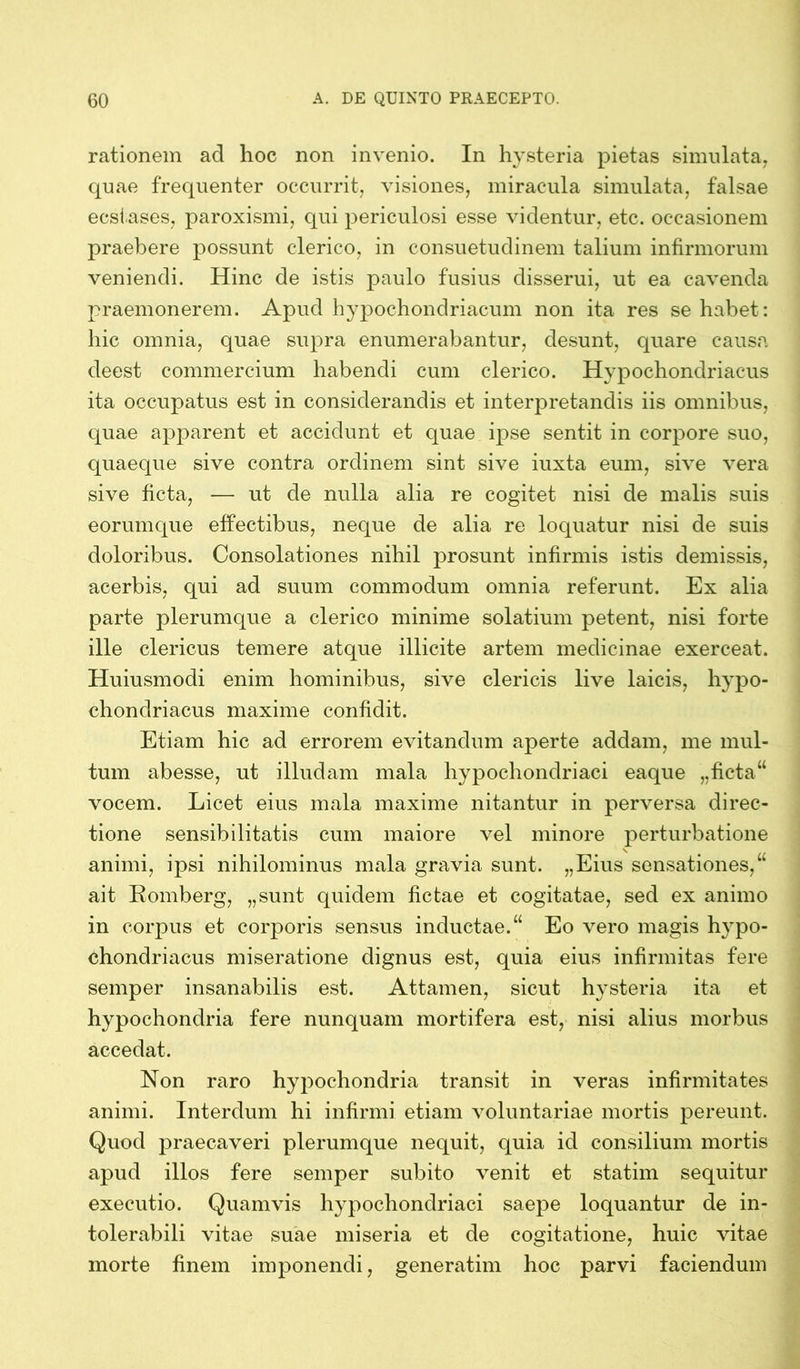 rationem ad hoc non invenio. In hysteria pietas simulata, quae frequenter occurrit, visiones, miracula simulata, falsae ecstases, paroxismi, qui periculosi esse videntur, etc. occasionem praebere possunt clerico, in consuetudinem talium infirmorum veniendi. Hinc de istis paulo fusius disserui, ut ea cavenda praemonerem. Apud hypochondriacum non ita res se habet: hic omnia, quae supra enumerabantur, desunt, quare causa deest commercium habendi cum clerico. Hypochondriacus ita occupatus est in considerandis et interpretandis iis omnibus, quae apparent et accidunt et quae ipse sentit in corpore suo, quaeque sive contra ordinem sint sive iuxta eum, sive vera sive ficta, — ut de nulla alia re cogitet nisi de malis suis eorumque effectibus, neque de alia re loquatur nisi de suis doloribus. Consolationes nihil prosunt infirmis istis demissis, acerbis, qui ad suum commodum omnia referunt. Ex alia parte plerumque a clerico minime solatium petent, nisi forte ille clericus temere atque illicite artem medicinae exerceat. Huiusmodi enim hominibus, sive clericis live laicis, hypo- chondriacus maxime confidit. Etiam hic ad errorem evitandum aperte addam, me mul- tum abesse, ut illudam mala hypochondriaci eaque „ficta“ vocem. Licet eius mala maxime nitantur in perversa direc- tione sensibilitatis cum maiore vel minore perturbatione animi, ipsi nihilominus mala gravia sunt. „Eius sensationes,“ ait Romberg, „sunt quidem fictae et cogitatae, sed ex animo in corpus et corporis sensus inductae.“ Eo vero magis hypo- chondriacus miseratione dignus est, quia eius infirmitas fere semper insanabilis est. Attamen, sicut hysteria ita et hypochondria fere nunquam mortifera est, nisi alius morbus accedat. Non raro hypochondria transit in veras infirmitates animi. Interdum hi infirmi etiam voluntariae mortis pereunt. Quod praecaveri plerumque nequit, quia id consilium mortis apud illos fere semper subito venit et statim sequitur executio. Quamvis hypochondriaci saepe loquantur de in- tolerabili vitae suae miseria et de cogitatione, huic vitae morte finem imponendi, generatim hoc parvi faciendum