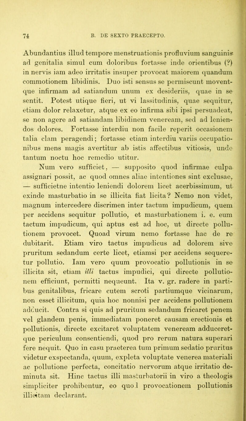 Abundantius illud tempore menstruationis profluvium sanguinis- ad genitalia simul cum doloribus fortasse inde orientibus (?) in nervis iam adeo irritatis insuper provocat maiorem quandum commotionem libidinis. Duo isti sensus se permiscunt movent- que infirmam ad satiandum unum ex desideriis, quae in se sentit. Potest utique fieri, ut vi lassitudinis, quae sequitur, etiam dolor relaxetur, atque ex eo infirma sibi ipsi persuadeat, se non agere ad satiandam libidinem veneream, sed ad lenien- dos dolores. Fortasse interdiu non facile reperit occasionem talia clam peragendi; fortasse etiam interdiu variis occupatio- nibus mens magis avertitur ab istis affectibus vitiosis, unde tantum noctu hoc remedio utitur. Num vero sufficiet, — supposito quod infirmae culpa assignari possit, ac quod omnes aliae intentiones sint exclusae,. — sufficietne intentio leniendi dolorem licet acerbissimum, ut exinde masturbatio in se illicita fiat licita? Nemo non videt, magnum intercedere discrimen inter tactum impudicum, quem per accidens sequitur pollutio, et masturbationem i. e. eum tactum impudicum, qui aptus est ad hoc, ut directe pollu- tionem provocet. Quoad virum nemo fortasse hac de re dubitarit. Etiam viro tactus impudicus ad dolorem sive pruritum sedandum certe licet, etiamsi per accidens sequere- tur pollutio. Iam vero quum provocatio pollutionis in se illicita sit, etiam itli tactus impudici, qui directe pollutio- nem efficiunt, permitti nequeunt. Ita v. gr. radere in parti- bus genitalibus, fricare cutem scroti partiumque vicinarum, non esset illicitum, quia hoc nonnisi per accidens pollutionem adducit. Contra si quis ad pruritum sedandum fricaret penem vel glandem penis, immediatam poneret causam erectionis et pollutionis, directe excitaret voluptatem veneream adduceret- que periculum consentiendi, quod pro rerum natura superari fere nequit. Quo in casu praeterea tum primum sedatio pruritus videtur exspectanda, quum, expleta voluptate venerea materiali ac pollutione perfecta, concitatio nervorum atque irritatio de- minuta sit. Hinc tactus illi masturbatorii in viro a theologis simpliciter prohibentur, eo quol provocationem pollutionis illicitam declarant.