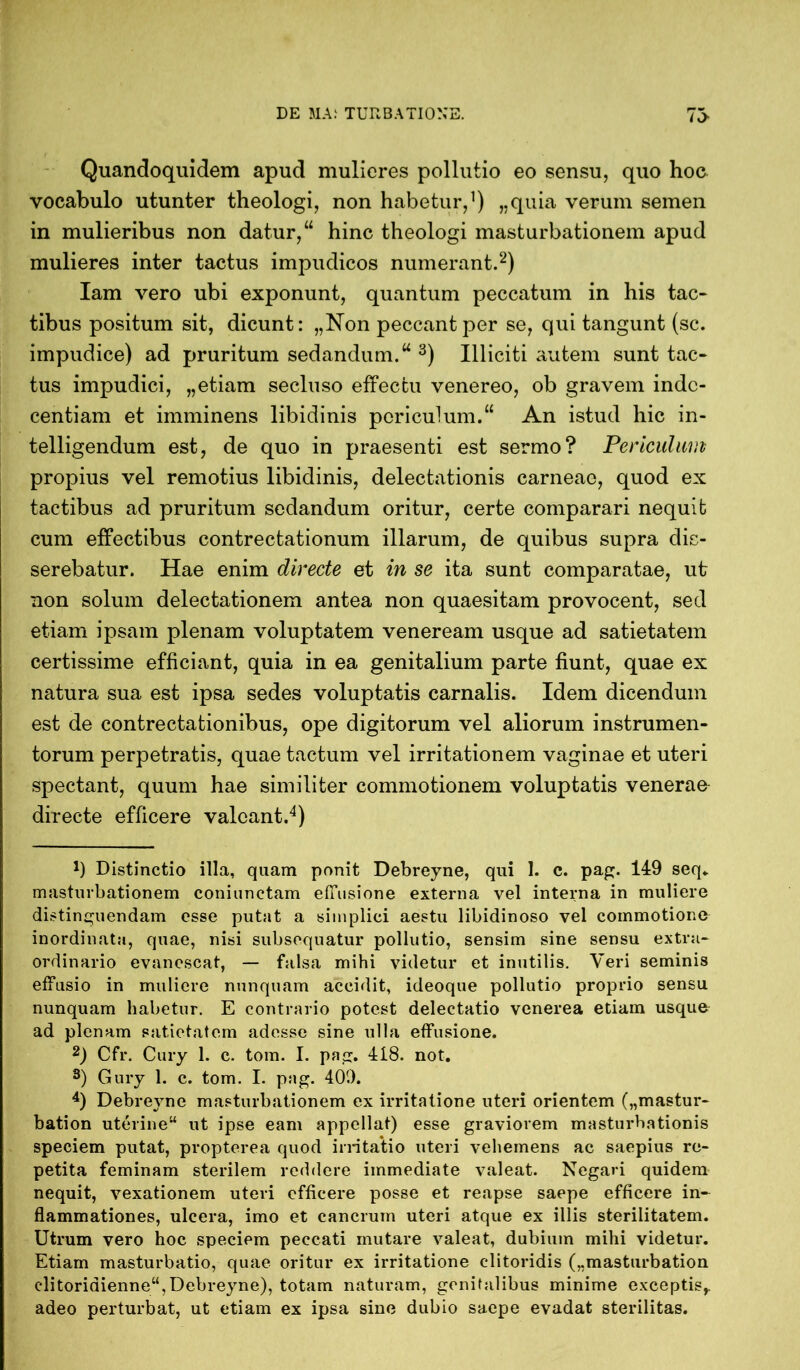 Quandoquidem apud mulieres pollutio eo sensu, quo hoc vocabulo utunter theologi, non habetur,1) „quia verum semen in mulieribus non datur,“ hinc theologi masturbationem apud mulieres inter tactus impudicos numerant.2) Iam vero ubi exponunt, quantum peccatum in his tac- tibus positum sit, dicunt: „Non peccant per se, qui tangunt (sc. impudice) ad pruritum sedandum.“ 3) Illiciti autem sunt tac- tus impudici, „etiam secluso effectu venereo, ob gravem inde- centiam et imminens libidinis periculum.“ An istud hic in- telligendum est, de quo in praesenti est sermo? Periculum propius vel remotius libidinis, delectationis carneae, quod ex tactibus ad pruritum sedandum oritur, certe comparari nequit cum effectibus contrectationum illarum, de quibus supra dis- serebatur. Hae enim directe et in se ita sunt comparatae, ut non solum delectationem antea non quaesitam provocent, sed etiam ipsam plenam voluptatem veneream usque ad satietatem certissime efficiant, quia in ea genitalium parte fiunt, quae ex natura sua est ipsa sedes voluptatis carnalis. Idem dicendum est de contrectationibus, ope digitorum vel aliorum instrumen- torum perpetratis, quae tactum vel irritationem vaginae et uteri spectant, quum hae similiter commotionem voluptatis venerae directe efficere valeant.4) J) Distinctio illa, quam ponit Debreyne, qui 1. c. pag. 149 seq„ masturbationem coniunctam effusione externa vel interna in muliere distinguendam esse putat a simplici aestu libidinoso vel commotione inordinata, quae, nisi subsequatur pollutio, sensim sine sensu extra- ordinario evanescat, — falsa mihi videtur et inutilis. Veri seminis effusio in muliere nunquam accidit, ideoque pollutio proprio sensu nunquam habetur. E contrario potest delectatio venerea etiam usque ad plenam satietatem adesse sine ulla effusione. 2) Cfr. Cury 1. c. tom. I. pag. 418. not. s) Gury 1. c. tom. I. pag. 409. 4) Debreyne masturbationem ex irritatione uteri orientem („mastur- bation uterine“ ut ipse eam appellat) esse graviorem masturbationis speciem putat, propterea quod irritatio uteri vehemens ac saepius re- petita feminam sterilem reddere immediate valeat. Negari quidem nequit, vexationem uteri efficere posse et reapse saepe efficere in- flammationes, ulcera, imo et cancrum uteri atque ex illis sterilitatem. Utrum vero hoc speciem peccati mutare valeat, dubium mihi videtur. Etiam masturbatio, quae oritur ex irritatione clitoridis („masturbation clitoridienne“,Debreyne), totam naturam, genitalibus minime exceptis,, adeo perturbat, ut etiam ex ipsa sine dubio saepe evadat sterilitas.