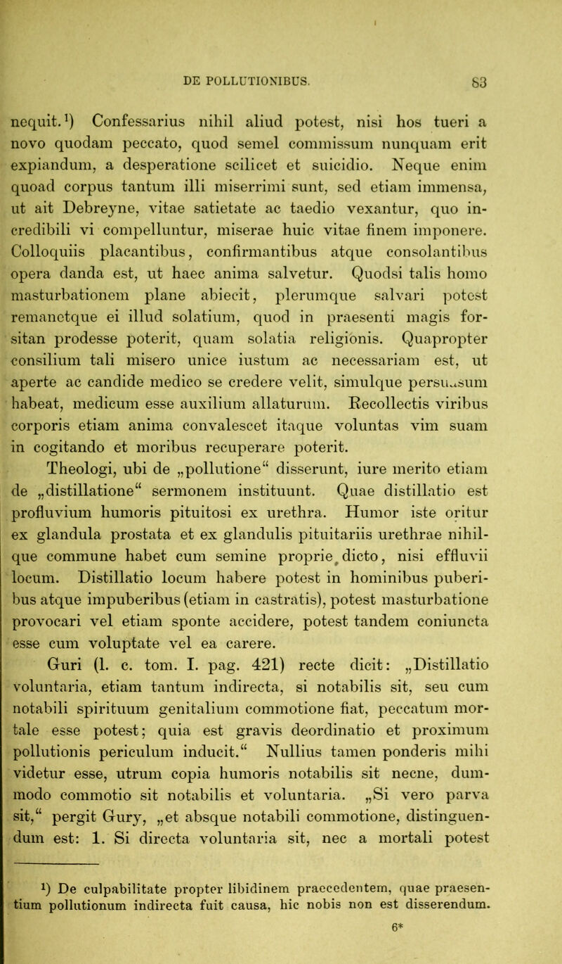 I DE POLLUTIONIBUS. S3 nequit.1) Confessarius nihil aliud potest, nisi hos tueri a novo quodam peccato, quod semel commissum nunquam erit expiandum, a desperatione scilicet et suicidio. Neque enim quoad corpus tantum illi miserrimi sunt, sed etiam immensa, ut ait Debreyne, vitae satietate ac taedio vexantur, quo in- credibili vi compelluntur, miserae huic vitae finem imponere. Colloquiis placantibus, confirmantibus atque consolantibus opera danda est, ut haec anima salvetur. Quodsi talis homo masturbationem plane abieeit, plerumque salvari potest remanetque ei illud solatium, quod in praesenti magis for- sitan prodesse poterit, quam solatia religionis. Quapropter consilium tali misero unice iustum ac necessariam est, ut aperte ac candide medico se credere velit, simulque persuasum habeat, medicum esse auxilium allaturum. Recollectis viribus corporis etiam anima convalescet itaque voluntas vim suam in cogitando et moribus recuperare poterit. Theologi, ubi de „pollutione“ disserunt, iure merito etiam de „distillatione“ sermonem instituunt. Quae distillatio est profluvium humoris pituitosi ex urethra. Humor iste oritur ex glandula prostata et ex glandulis pituitariis urethrae nihil- que commune habet cum semine proprie dicto, nisi effluvii locum. Distillatio locum habere potest in hominibus puberi- bus atque impuberibus (etiam in castratis), potest masturbatione provocari vel etiam sponte accidere, potest tandem coniuneta esse cum voluptate vel ea carere. Guri (1. c. tom. I. pag. 421) recte dicit: „Distillatio voluntaria, etiam tantum indirecta, si notabilis sit, seu cum notabili spirituum genitalium commotione fiat, peccatum mor- tale esse potest; quia est gravis deordinatio et proximum pollutionis periculum inducit.“ Nullius tamen ponderis mihi videtur esse, utrum copia humoris notabilis sit necne, dum- modo commotio sit notabilis et voluntaria. „Si vero parva sit,“ pergit Gury, „et absque notabili commotione, distinguen- dum est: 1. Si directa voluntaria sit, nec a mortali potest x) De culpabilitate propter libidinem praecedentem, quae praesen- tium pollutionum indirecta fuit causa, hic nobis non est disserendum. 6*