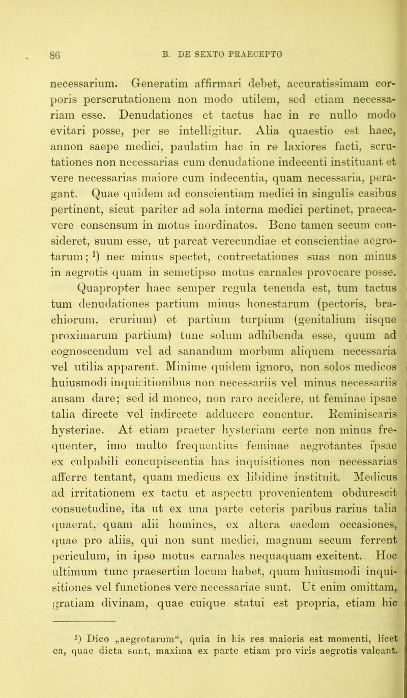 necessarium. Generatim affirmari debet, accuratissimam cor- poris perscrutationem non modo utilem, sed etiam necessa- riam esse. Denudationes et tactus hac in re nullo modo evitari posse, per se intelligitur. Alia quaestio est haec, annon saepe medici, paulatim hac in re laxiores facti, scru- tationes non necessarias cum denudatione indecenti instituant et vere necessarias maiore cum indecentia, quam necessaria, pera- gant. Quae quidem ad conscientiam medici in singulis casibus pertinent, sicut pariter ad sola interna medici pertinet, praeca- vere consensum in motus inordinatos. Bene tamen secum con- sideret, suum esse, ut parcat verecundiae et conscientiae aegro- tarum ; *) nec minus spectet, contrectationes suas non minus in aegrotis quam in semetipso motus carnales provocare posse. Quapropter haec seinper regula tenenda est, tum tactus tum denudationes partium minus honestarum (pectoris, bra- chiorum, crurium) et partium turpium (genitalium iisque proximarum partium) tunc solum adhibenda esse, quum ad cognoscendum vel ad sanandum morbum aliquem necessaria vel utilia apparent. Minime quidem ignoro, non solos medicos huiusmodi inquisitionibus non necessariis vel minus necessariis ansam dare; sed id moneo, non raro accidere, ut feminae ipsae talia directe vel indirecte adducere conentur. Reminiscaris hysteriae. At etiam praeter hysteriam certe non minus fre- quenter, imo multo frequentius feminae aegrotantes ipsae ex culpabili concupiscentia has inquisitiones non necessarias afferre tentant, quam medicus ex libidine instituit. Medicus ad irritationem ex tactu et aspectu provenientem obdurescit consuetudine, ita ut ex una parte ceteris paribus rarius talia quaerat, quam alii homines, ex altera eaedem occasiones, quae pro aliis, qui non sunt medici, magnum secum ferrent periculum, in ipso motus carnales nequaquam excitent. Hoc ultimum tunc praesertim locum habet, quum huiusmodi inqui- sitiones vel functiones vere necessariae sunt. Ut enim omittam, gratiam divinam, quae cuique statui est propria, etiam hic ; J) Dico „aegrotarum“, quia in his res maioris est momenti, licet ca, quae dicta sunt, maxima ex parte etiam pro viris aegrotis valeant.