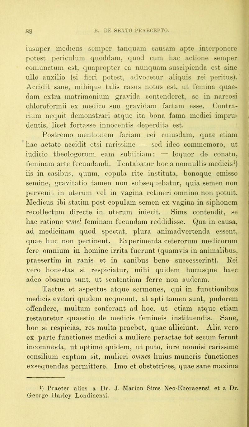 insuper medicus semper tanquam causam apte interponere potest periculum quoddam, quod cum hac actione semper coniunctum est, quapropter ea nunquam suscipienda est sine ullo auxilio (si fieri potest, advocetur aliquis rei peritus). Accidit sane, mihique talis casus notus est, ut femina quae- dam extra matrimonium gravida contenderet, se in narcosi chloroformii ex medico suo gravidam factam esse. Contra- rium nequit demonstrari atque ita bona fama medici impru- dentis, licet fortasse innocentis deperdita est. Postremo mentionem faciam rei cuiusdam, quae etiam hac aetate accidit etsi rarissime — sed ideo commemoro, ut iudicio theologorum, eam subiiciam: — loquor de conatu, feminam arte fecundandi. Tentabatur hoc a nonnullis medicis1) iis in casibus, quum, copula rite instituta, bonoque emisso semine, gravitatio tamen non subsequebatur, quia semen non pervenit in uterum vel in vagina retineri omnino non potuit. Medicus ibi statim post copulam semen ex vagina in siphonem recollectum directe in uterum iniecit. Sims contendit, se hac ratione semel feminam fecundam reddidisse. Qua in causa, ad medicinam quod spectat, plura animadvertenda essent, quae huc non pertinent. Experimenta ceterorum medicorum fere omnium in homine irrita fuerunt (quamvis in animalibus, praesertim in ranis et in canibus bene successerint). Rei vero honestas si respiciatur, mihi quidem hucusque haec adeo obscura sunt, ut sententiam ferre non audeam. Tactus et aspectus atque sermones, qui in functionibus medicis evitari quidem nequeunt, at apti tamen sunt, pudorem offendere, multum conferant ad hoc, ut etiam atque etiam restauretur quaestio de medicis femineis instituendis. Sane, hoc si respicias, res multa praebet, quae alliciunt. Alia vero ex parte functiones medici a muliere peractae tot secum ferunt incommoda, ut optimo quidem, ut puto, iure nonnisi rarissime consilium captum sit, mulieri omnes huius muneris functiones exsequendas permittere. Imo et obstetrices, quae sane maxima l) Praeter alios a Dr. J. Marion Sims Neo-Eboracensi et a Dr. George Harley Londinensi.