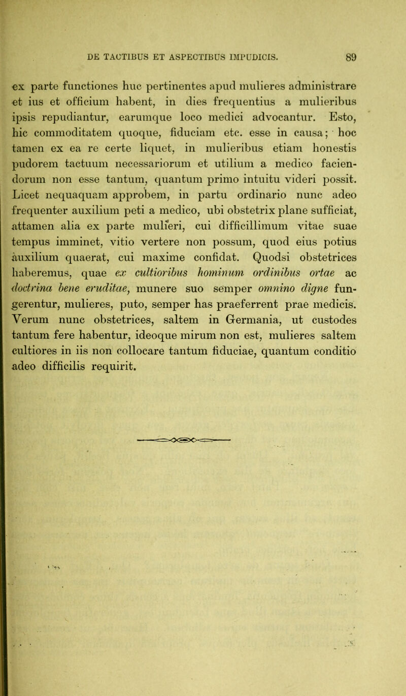 ex parte functiones huc pertinentes apud mulieres administrare et ius et officium habent, in dies frequentius a mulieribus ipsis repudiantur, earumque loco medici advocantur. Esto, hic commoditatem quoque, fiduciam etc. esse in causa; * hoc tamen ex ea re certe liquet, in mulieribus etiam honestis pudorem tactuum necessariorum et utilium a medico facien- dorum non esse tantum, quantum primo intuitu videri possit. Licet nequaquam approbem, in partu ordinario nunc adeo frequenter auxilium peti a medico, ubi obstetrix plane sufficiat, attamen alia ex parte mulieri, cui difficillimum vitae suae tempus imminet, vitio vertere non possum, quod eius potius auxilium quaerat, cui maxime confidat. Quodsi obstetrices haberemus, quae ex cultioribus hominum ordinibus ortae ac doctrina bene eruditae, munere suo semper omnino digne fun- gerentur, mulieres, puto, semper has praeferrent prae medicis. Verum nunc obstetrices, saltem in Germania, ut custodes tantum fere habentur, ideoque mirum non est, mulieres saltem cultiores in iis non collocare tantum fiduciae, quantum conditio adeo difficilis requirit.