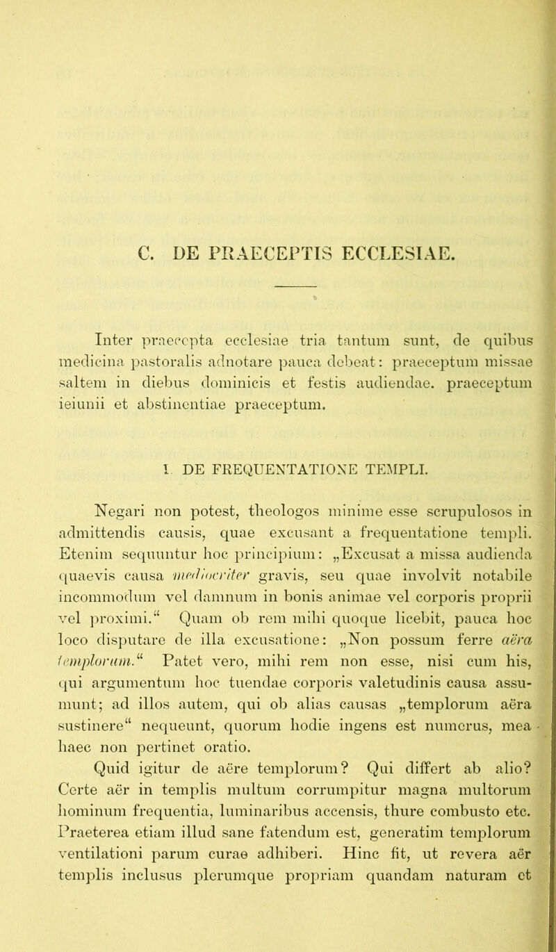 C. DE PRAECEPTIS ECCLESIAE. Inter praecepta ecclesiae tria tantum sunt, de quibus medicina pastoralis adnotare pauca debeat: praeceptum missae saltem in diebus dominicis et festis audiendae, praeceptum ieiunii et abstinentiae praeceptum. I DE FREQUENTATIONE TEMPLI. Negari non potest, theologos minime esse scrupulosos in admittendis causis, quae excusant a frequentatione templi. Etenim sequuntur hoc principium: „Excusat a missa audienda quaevis causa mediocriter gravis, seu quae involvit notabile incommodum vel damnum in bonis animae vel corporis proprii vel proximi.“ Quam ob rem mihi quoque licebit, pauca hoc loco disputare de illa excusatione: „Non possum ferre aera templorum“ Patet vero, mihi rem non esse, nisi cum his, qui argumentum hoc tuendae corporis valetudinis causa assu- munt; ad illos autem, qui ob alias causas „templorum aera sustinere“ nequeunt, quorum hodie ingens est numerus, mea haec non pertinet oratio. Quid igitur de aere templorum? Qui differt ab alio? Certe aer in templis multum corrumpitur magna multorum hominum frequentia, luminaribus accensis, thure combusto etc. Praeterea etiam illud sane fatendum est, generatim templorum ventilationi parum curae adhiberi. Hinc fit, ut revera aer templis inclusus plerumque propriam quandam naturam et