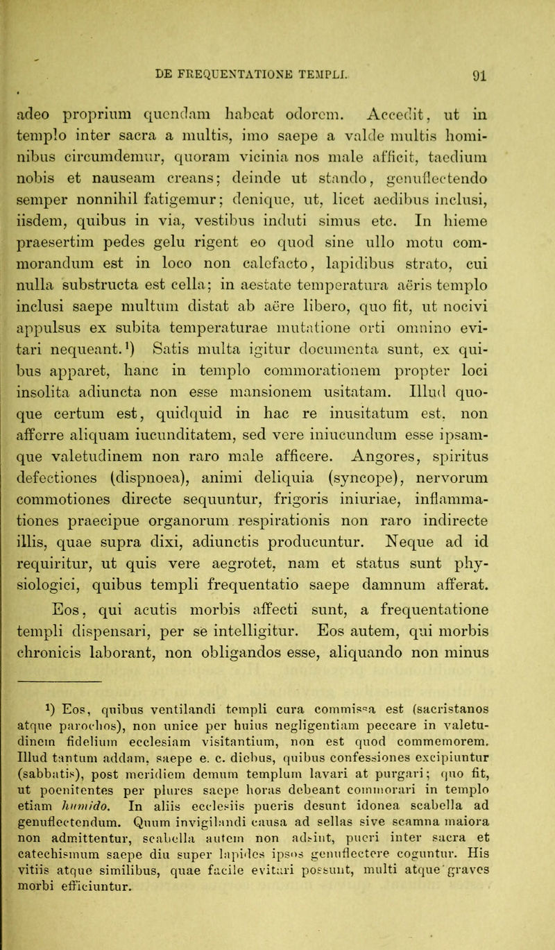 adeo proprium quondam habeat odorem. Accedit, ut in templo inter sacra a multis, imo saepe a valde multis homi- nibus circumdemur, quoram vicinia nos male afficit, taedium nobis et nauseam creans; deinde ut stando, genuflectendo semper nonnihil fatigemur; denique, ut, licet aedibus inclusi, iisdem, quibus in via, vestibus induti simus etc. In hieme praesertim pedes gelu rigent eo quod sine ullo motu com- morandum est in loco non calefacto, lapidibus strato, cui nulla substructa est cella; in aestate temperatura aeris templo inclusi saepe multum distat ab aere libero, quo fit, ut nocivi appulsus ex subita temperaturae mutatione orti omnino evi- tari nequeant.]) Satis multa igitur documenta sunt, ex qui- bus apparet, hanc in templo commorationem propter loci insolita adiuncta non esse mansionem usitatam. Illud quo- que certum est, quidquid in hac re inusitatum est. non afferre aliquam iucunditatem, sed vere iniucundum esse ipsam- que valetudinem non raro male afficere. Angores, spiritus defectiones (dispnoea), animi deliquia (syncope), nervorum commotiones directe sequuntur, frigoris iniuriae, inflamma- tiones praecipue organorum respirationis non raro indirecte illis, quae supra dixi, adiunctis producuntur. Neque ad id requiritur, ut quis vere aegrotet, nam et status sunt phy- siologici, quibus templi frequentatio saepe damnum afferat. Eos, qui acutis morbis affecti sunt, a frequentatione templi dispensari, per se intelligitur. Eos autem, qui morbis chronicis laborant, non obligandos esse, aliquando non minus J) Eos, quibus ventilandi templi cara commissa est (sacristanos atque parochos), non unice per huius negligentiam peccare in valetu- dinem fidelium ecclesiam visitantium, non est quod commemorem. Illud tantum addam, saepe e. c. diebus, quibus confessiones excipiuntur (sabbatis), post meridiem demum templum lavari at purgari; quo fit, ut poenitentes per plures saepe horas debeant commorari in templo etiam humido. In aliis ecclesiis pueris desunt idonea scabella ad genuflectendum. Quum invigilandi causa ad sellas sive scamna maiora non admittentur, scabella autem non adsint, pueri inter sacra et catechismum saepe diu super lapides ipsos genuflectere coguntur. His vitiis atque similibus, quae facile evitari possunt, multi atque'graves morbi efficiuntur.