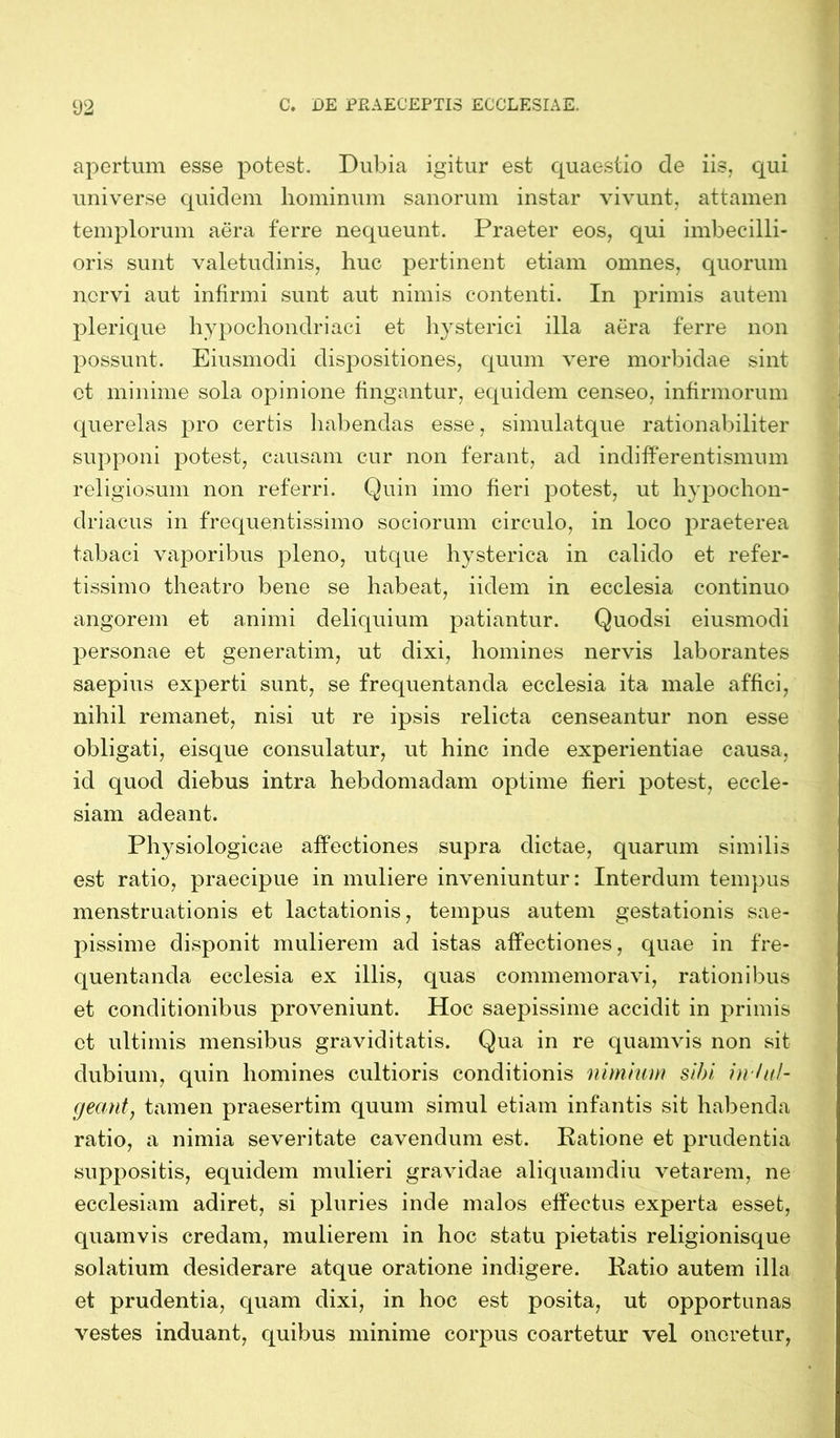 apertum esse potest. Dubia igitur est quaestio cie iis, qui universe quidem hominum sanorum instar vivunt, attamen templorum aera ferre nequeunt. Praeter eos, qui imbecilli- oris sunt valetudinis, huc pertinent etiam omnes, quorum nervi aut infirmi sunt aut nimis contenti. In primis autem plerique hypochondriaci et hysterici illa aera ferre non possunt. Eiusmodi dispositiones, quum vere morbidae sint ct minime sola opinione fingantur, equidem censeo, infirmorum querelas pro certis habendas esse, simulatque rationabiliter supponi potest, causam cur non ferant, ad indifferentismum religiosum non referri. Quin imo fieri potest, ut hypochon- driacus in frequentissimo sociorum circulo, in loco praeterea tabaci vaporibus pleno, utque hysterica in calido et refer- tissimo theatro bene se habeat, iiclem in ecclesia continuo angorem et animi deliquium patiantur. Quodsi eiusmodi personae et generatim, ut dixi, homines nervis laborantes saepius experti sunt, se frequentanda ecclesia ita male affici, nihil remanet, nisi ut re ipsis relicta censeantur non esse obligati, eisque consulatur, ut hinc inde experientiae causa, id quod diebus intra hebdomadam optime fieri potest, eccle- siam adeant. Physiologicae affectiones supra dictae, quarum similis est ratio, praecipue in muliere inveniuntur: Interdum tempus menstruationis et lactationis, tempus autem gestationis sae- pissime disponit mulierem ad istas affectiones, quae in fre- quentanda ecclesia ex illis, quas commemoravi, rationibus et conditionibus proveniunt. Hoc saepissime accidit in primis ct ultimis mensibus graviditatis. Qua in re quamvis non sit dubium, quin homines cultioris conditionis nimium sibi inhil- geant, tamen praesertim quum simul etiam infantis sit habenda ratio, a nimia severitate cavendum est. Ratione et prudentia suppositis, equidem mulieri gravidae aliquamdiu vetarem, ne ecclesiam adiret, si pluries inde malos effectus experta esset, quamvis credam, mulierem in hoc statu pietatis religionisque solatium desiderare atque oratione indigere. Ratio autem illa et prudentia, quam dixi, in hoc est posita, ut opportunas vestes induant, quibus minime corpus coartetur vel oneretur,