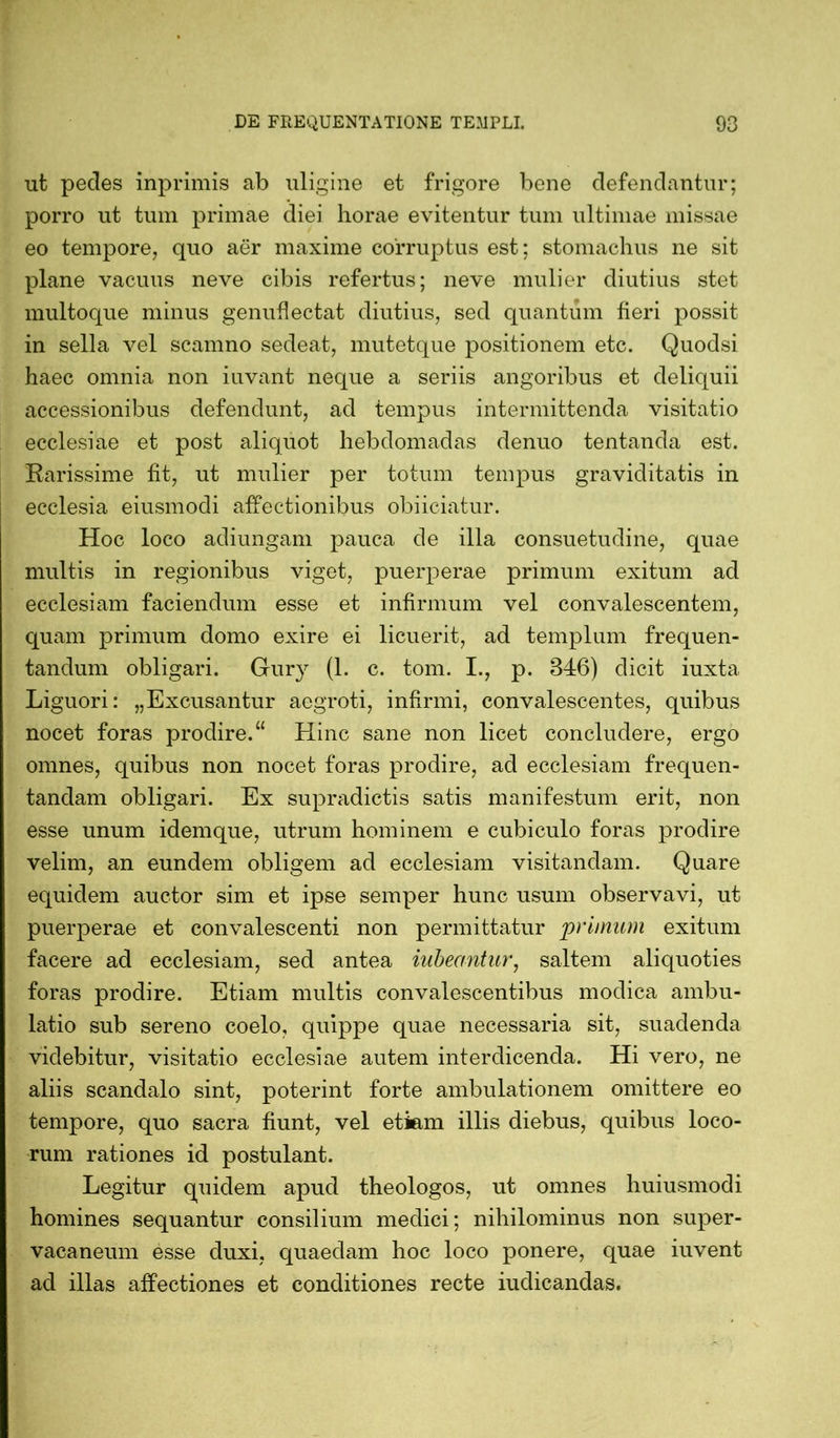 ut pedes inprimis ab uligine et frigore bene defendantur; porro ut tum primae diei horae evitentur tum ultimae missae eo tempore, quo aer maxime corruptus est; stomachus ne sit plane vacuus neve cibis refertus; neve mulier diutius stet multoque minus genuflectat diutius, sed quantum fieri possit in sella vel scamno sedeat, mutetque positionem etc. Quodsi haec omnia non iuvant neque a seriis angoribus et deliquii accessionibus defendunt, ad tempus intermittenda visitatio ecclesiae et post aliquot hebdomadas denuo tentanda est. Rarissime fit, ut mulier per totum tempus graviditatis in ecclesia eiusmodi affectionibus obiiciatur. Hoc loco adiungam pauca de illa consuetudine, quae multis in regionibus viget, puerperae primum exitum ad ecclesiam faciendum esse et infirmum vel convalescentem, quam primum domo exire ei licuerit, ad templum frequen- tandum obligari. Gury (1. c. tom. I., p. 346) dicit iuxta Liguori: „Excusantur aegroti, infirmi, convalescentes, quibus nocet foras prodire.“ Hinc sane non licet concludere, ergo omnes, quibus non nocet foras prodire, ad ecclesiam frequen- tandam obligari. Ex supradictis satis manifestum erit, non esse unum idemque, utrum hominem e cubiculo foras prodire velim, an eundem obligem ad ecclesiam visitandam. Quare equidem auctor sim et ipse semper hunc usum observavi, ut puerperae et convalescenti non permittatur primum exitum facere ad ecclesiam, sed antea Meantur, saltem aliquoties foras prodire. Etiam multis convalescentibus modica ambu- latio sub sereno coelo, quippe quae necessaria sit, suadenda videbitur, visitatio ecclesiae autem interdicenda. Hi vero, ne aliis scandalo sint, poterint forte ambulationem omittere eo tempore, quo sacra fiunt, vel etiam illis diebus, quibus loco- rum rationes id postulant. Legitur quidem apud theologos, ut omnes huiusmodi homines sequantur consilium medici; nihilominus non super- vacaneum esse duxi, quaedam hoc loco ponere, quae iuvent ad illas affectiones et conditiones recte iudicandas.