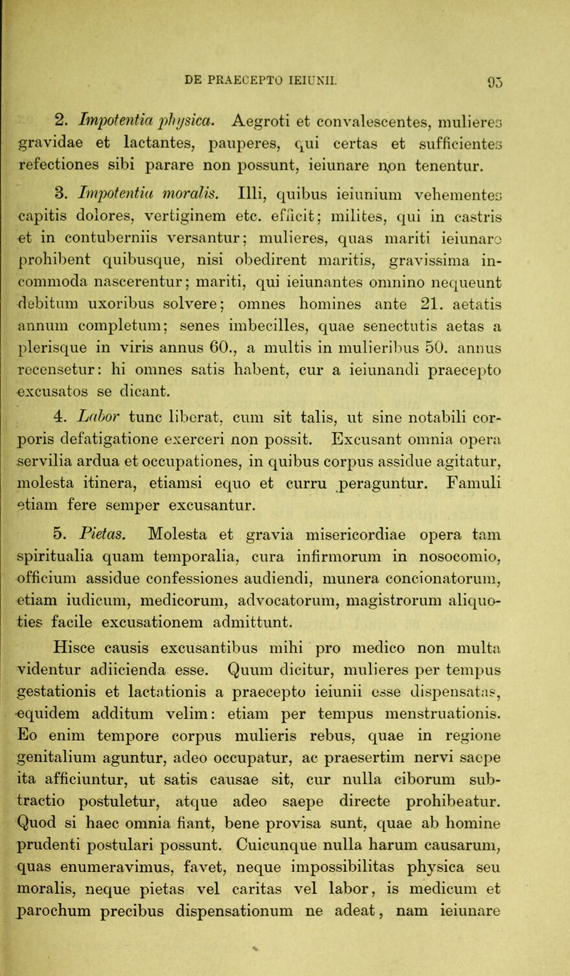 2. Impotentia physica. Aegroti et convalescentes, mulieres gravidae et lactantes, pauperes, qui certas et sufficientes refectiones sibi parare non possunt, ieiunare npn tenentur. 8. Impotentia moralis. Illi, quibus ieiunium vehementes capitis dolores, vertiginem etc. efficit; milites, qui in castris et in contuberniis versantur; mulieres, quas mariti ieiunaro prohibent quibusque, nisi obedirent maritis, gravissima in- commoda nascerentur; mariti, qui ieiunantes omnino nequeunt debitum uxoribus solvere; omnes homines ante 21. aetatis annum completum; senes imbecilles, quae senectutis aetas a plerisque in viris annus 60., a multis in mulieribus 50. annus recensetur: hi omnes satis habent, cur a ieiunandi praecepto •excusatos se dicant. 4. Lahor tunc liberat, cum sit talis, ut sine notabili cor- poris defatigatione exerceri non possit. Excusant omnia opera servilia ardua et occupationes, in quibus corpus assidue agitatur, molesta itinera, etiamsi ecpio et curru peraguntur. Famuli etiam fere semper excusantur. 5. Pietas. Molesta et gravia misericordiae opera tam spiritualia quam temporalia, cura infirmorum in nosocomio, officium assidue confessiones audiendi, munera condonatorum, etiam iudicum, medicorum, advocatorum, magistrorum aliquo- ties facile excusationem admittunt. Hisce causis excusantibus mihi pro medico non multa videntur adiicienda esse. Quum dicitur, mulieres per tempus gestationis et lactationis a praecepto ieiunii esse dispensatas, equidem additum velim: etiam per tempus menstruationis. Eo enim tempore corpus mulieris rebus, quae in regione genitalium aguntur, adeo occupatur, ac praesertim nervi saepe ita afficiuntur, ut satis causae sit, cur nulla ciborum sub- tractio postuletur, atque adeo saepe directe prohibeatur. Quod si haec omnia fiant, bene provisa sunt, quae ab homine prudenti postulari possunt. Cuicunque nulla harum causarum, quas enumeravimus, favet, neque impossibilitas physica seu moralis, neque pietas vel caritas vel labor, is medicum et parochum precibus dispensationum ne adeat, nam ieiunare