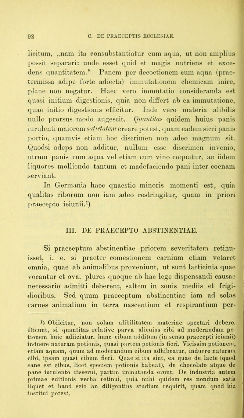 licitum, „nam ita consubstantiatur cum aqua, ut non amplius possit separari: unde esset quid et magis nutriens et exce- dens quantitatem.“ Panem per decoctionem cum aqua (prae- termissa adipe forte adiecta) immutationem chemicam inire, plane non negatur. Haec vero immutatio consideranda est quasi initium digestionis, quia non differt ab ea immutatione, quae initio digestionis efficitur. Inde vero materia alibilis nullo prorsus modo augescit. Quantitas quidem huius panis iurulenti maiorem satietatem creare potest, quam eadem sicci panis portio, quamvis etiam hoc discrimen non adeo magnum sit. Quodsi adeps non additur, nullum esse discrimen invenio, utrum panis cum aqua vel etiam cum vino coquatur, an iidem liquores molliendo tantum et madefaciendo pani inter coenam serviant. In Germania haec quaestio minoris momenti est, quia qualitas ciborum non iam adeo restringitur, quam in priori praecepto ieiunii.1) III. DE PRAECEPTO ABSTINENTIAE. Si praeceptum abstinentiae priorem severitatem retinu- isset, i. e. si praeter comestionem carnium etiam vetaret omnia, quae ab animalibus proveniunt, ut sunt lacticinia quae vocantur et ova, plures quoque ab hac lege dispensandi causae necessario admitti deberent, saltem in zonis mediis et frigi- dioribus. Sed quum praeceptum abstinentiae iam ad solas carnes animalium in terra nascentium et respirantium per- O Obiicitur, non solam alibilitatem materiae spectari debere. Dicunt, si quantitas relative parva alicuius cibi ad moderandam po- tionem huic adiieiatur, hunc cibum additum (in sensu praecepti ieiunii) induere naturam potionis, quasi partem potionis fieri. Vicissim potionem, etiam aquam, quum ad moderandum cibum adhibeatur, induere naturam cibi, ipsam quasi cibum fieri. Quae si ita sint, ea quae de lacte (quod sane est cibus, licet speciem potionis habeat), de chocolato atque de pane iurulento disserui, partim immutanda erunt. De industria autem primae editionis verba retinui, quia mihi quidem res nondum satis liquet et haud scio an diligentius studium requirit, quam quod hic institui potest.