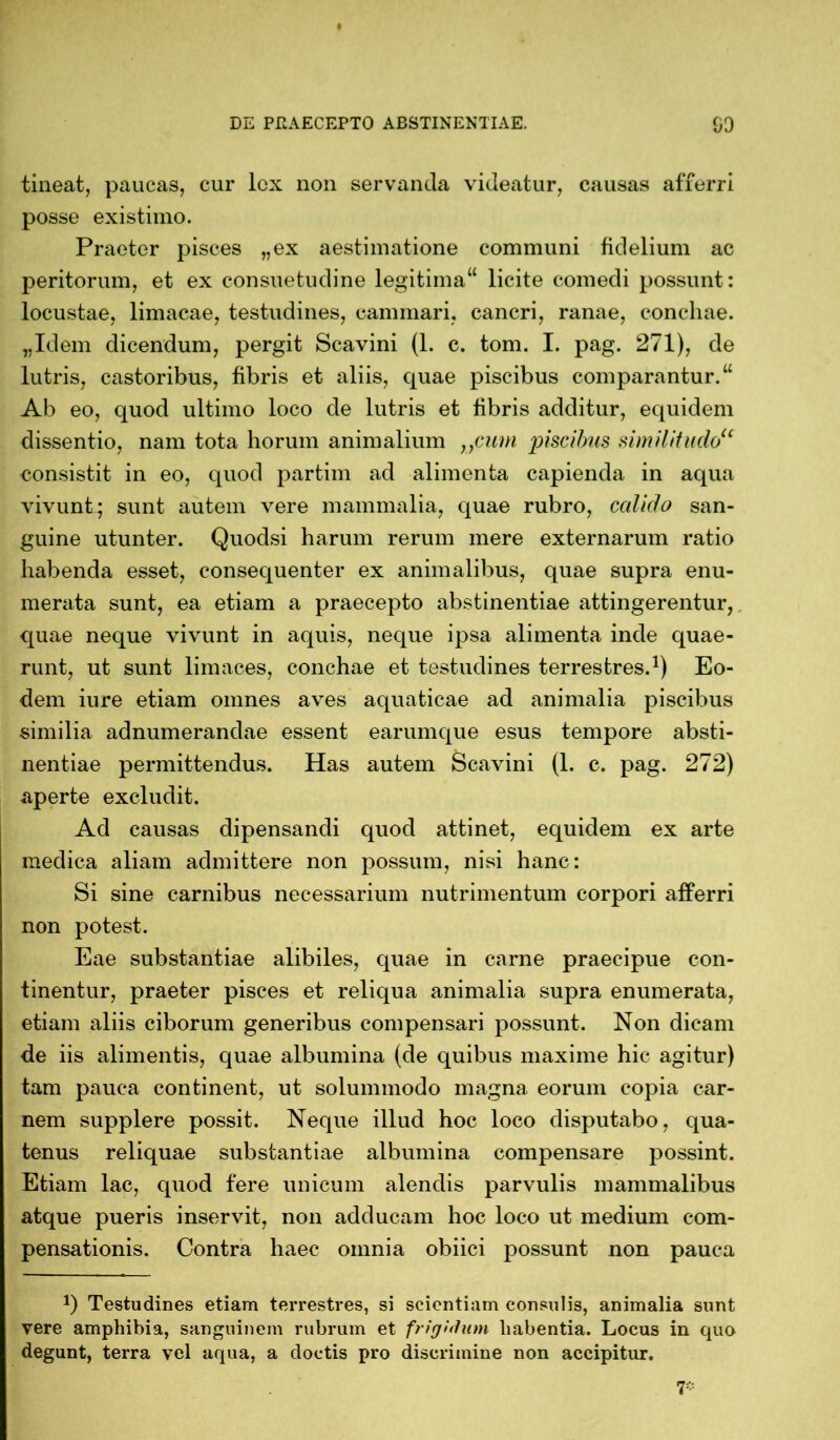 DE PRAECEPTO ABSTINENTIAE. 00 tineat, paucas, cur lex non servanda videatur, causas afferri posse existimo. Praeter pisces „ex aestimatione communi fidelium ac peritorum, et ex consuetudine legitima“ licite comedi possunt: locustae, limacae, testudines, cammari, cancri, ranae, conchae. „Idem dicendum, pergit Scavini (1. c. tom. I. pag. 271), de lutris, castoribus, fibris et aliis, quae piscibus comparantur.“ Ab eo, quod ultimo loco de lutris et fibris additur, equidem dissentio, nam tota horum animalium „cum piscibus similitudou consistit in eo, quod partim ad alimenta capienda in aqua vivunt; sunt autem vere mammalia, quae rubro, ccdido san- guine utunter. Quoclsi harum rerum mere externarum ratio habenda esset, consequenter ex animalibus, quae supra enu- merata sunt, ea etiam a praecepto abstinentiae attingerentur, quae neque vivunt in aquis, neque ipsa alimenta inde quae- runt, ut sunt limaces, conchae et testudines terrestres.1) Eo- dem iure etiam omnes aves aquaticae ad animalia piscibus similia adnumerandae essent eariunque esus tempore absti- nentiae permittendus. Has autem Scavini (1. c. pag. 272) aperte excludit. Ad causas dipensandi quod attinet, equidem ex arte medica aliam admittere non possum, nisi hanc: Si sine carnibus necessarium nutrimentum corpori afferri non potest. Eae substantiae alibiles, quae in carne praecipue con- tinentur, praeter pisces et reliqua animalia supra enumerata, etiam aliis ciborum generibus compensari possunt. Non dicam de iis alimentis, quae albumina (de quibus maxime hic agitur) tam pauca continent, ut solummodo magna eorum copia car- nem supplere possit. Neque illud hoc loco disputabo, qua- tenus reliquae substantiae albumina compensare possint. Etiam lac, quod fere unicum alendis parvulis mammalibus atque pueris inservit, non adducam hoc loco ut medium com- pensationis. Contra haec omnia obiici possunt non pauca J) Testudines etiam terrestres, si scientiam consulis, animalia sunt vere amphibia, sanguinem rubrum et frigidum habentia. Locus in quo degunt, terra vel aqua, a doctis pro discrimine non accipitur. 7*