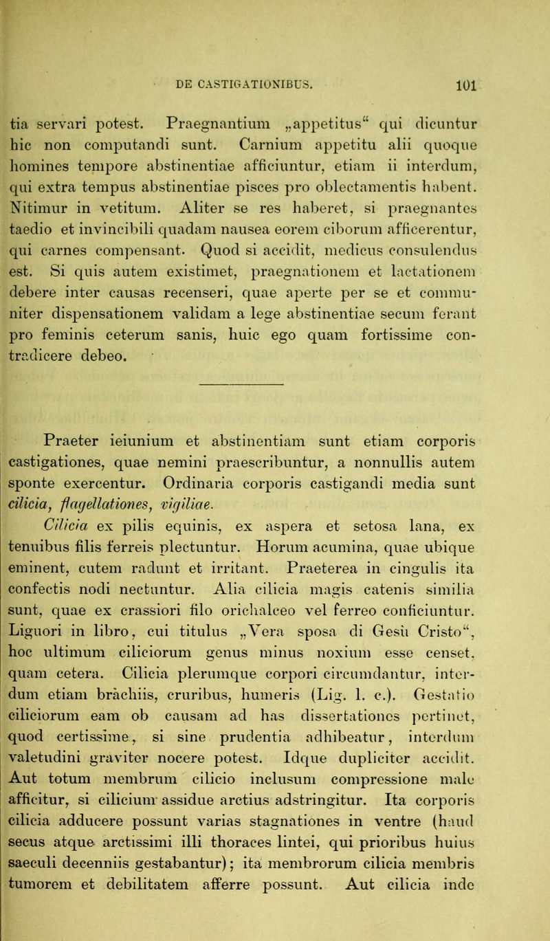 tia servari potest. Praegnantium „appetitus“ qui dicuntur hic non computandi sunt. Carnium appetitu alii quoque homines tempore abstinentiae afficiuntur, etiam ii interdum, qui extra tempus abstinentiae pisces pro oblectamentis habent. Nitimur in vetitum. Aliter se res haberet, si praegnantes taedio et invincibili quadam nausea eorem ciborum afficerentur, qui carnes compensant. Quod si accidit, medicus consulendus est. Si quis autem existimet, praegnationem et lactationem debere inter causas recenseri, quae aperte per se et commu- niter dispensationem validam a lege abstinentiae secum ferant pro feminis ceterum sanis, huic ego quam fortissime con- tradicere debeo. Praeter ieiunium et abstinentiam sunt etiam corporis castigationes, quae nemini praescribuntur, a nonnullis autem sponte exercentur. Ordinaria corporis castigandi media sunt cilicia, flagellationes, vigiliae. Cilicia ex pilis equinis, ex aspera et setosa lana, ex tenuibus filis ferreis plectuntur. Horum acumina, quae ubique eminent, cutem radunt et irritant. Praeterea in cingulis ita confectis nodi nectuntur. Alia cilicia magis catenis similia sunt, quae ex crassiori filo oriclialceo vel ferreo conficiuntur. Li guori in libro, cui titulus „Vera sposa di Gesii Cristo“, hoc ultimum ciliciorum genus minus noxium esse censet, quam cetera. Cilicia plerumque corpori circumdantur, inter- dum etiam brachiis, cruribus, humeris (Lig. 1. c.). Gestatio ciliciorum eam ob causam ad has dissertationes pertinet, quod certissime, si sine prudentia adhibeatur, interdum valetudini graviter nocere potest. Idque dupliciter accidit. Aut totum membrum cilicio inclusum compressione male afficitur, si ciliciunr assidue arctius adstringitur. Ita corporis cilicia adducere possunt varias stagnationes in ventre (haud secus atquo arctissimi illi thoraces lintei, qui prioribus huius saeculi decenniis gestabantur); ita membrorum cilicia membris tumorem et debilitatem afferre possunt. Aut cilicia inde