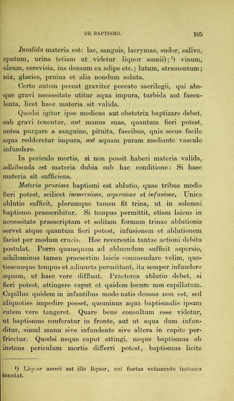 Invalida materia est: lac, sanguis, lacrymae, sudor, saliva, sputum, urina (etiam ut videtur liquor amnii);1) vinum, oleum, cerevisia, ius densum ex adipe etc.; lutum, atramentum; nix, glacies, pruina et alia nondum soluta. Certo autem peccat graviter peccato sacrilegii, qui abs- que gravi necessitate utitur aqua impura, turbida aut faecu- lenta, licet haec materia sit valida. Quodsi igitur ipse medicus aut obstetrix baptizare debet, sub gravi tenentur, aut manus suas, quantum fieri potest, antea purgare a sanguine, pituita, faecibus, quia secus facile aqua redderetur impura, aut aquam puram mediante vasculo infundere. In periculo mortis, si non possit haberi materia valida, adhibenda est materia dubia sub hac conditione: Si haec materia sit sufficiens. Materia proxima baptismi est ablutio, quae tribus modis fieri potest, scilicet immersione, aspersione et infusione. Unica ablutio sufficit, plerumque tamen fit trina, ut in solemni baptismo praescribitur. Si tempus permittit, etiam laicus in necessitate praescriptam et solitam formam trinae ablutionis servet atque quantum fieri potest, infusionem et ablutionem faciat per modum crucis. Hoc reverentia tantae actioni debita postulat. Porro quamquam ad abluendum sufficit aspersio, nihilominus tamen praesertim laicis commendare velim, quo- tiescunque tempus et adiuncta permittant, ita semper infundere aquam, ut haec vere diffluat. Praeterea ablutio debet, si fieri potest, attingere caput et quidem locum non capillatum. Capillus quidem in infantibus modo natis densus non est, sed aliquoties impedire posset, quominus aqua baptismatis ipsam cutem vere tangeret. Quare bene consultum esse videtur, ut baptismus conferatur in fronte, aut ut aqua dum infun- ditur, simul manu sive infundente sive altera in capite per- fricctur. Quodsi neque caput attingi, neque baptismus ob instans periculum mortis differri potest, baptismus licite *) Liquor arrmii est ille liquor, cui foetus velamento inclusus innatat.