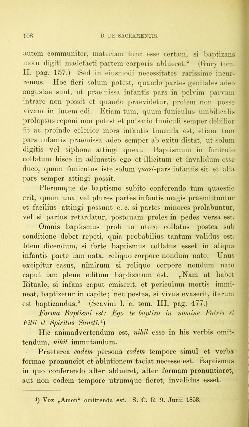 autem communiter, materiam tunc esse certam, si baptizans motu digiti madefacti partem corporis ablueret.“ (Gury tom. II. pag. 157.) Sed in eiusmodi necessitates rarissime incur- remus. Hoc fieri solum potest, quando partes genitales adeo angustae sunt, ut praemissa infantis pars in pelvim parvam intrare non possit et quando praevidetur, prolem non posse vivam in lucem edi. Etiam tum, quum funiculus umbilicalis prolapsus reponi non potest et pulsatio funiculi semper debilior fit ac proinde celerior mors infantis timenda est, etiam tum pars infantis praemissa adeo semper ab exitu distat, ut solum digitis vel siphone attingi queat. Baptismum in funiculo collatum hisce in adiunctis ego et illicitum et invalidum esse duco, quum funiculus iste solum quasi-pars infantis sit et alia pars semper attingi possit. Plerumque de baptismo subito conferendo tum quaestio erit, quum una vel plures partes infantis magis praemittuntur et facilius attingi possunt e. c. si partes minores prolabuntur, vel si partus retardatur, postquam proles in pedes versa est. Omnis baptismus proli in utero collatus postea sub conditione debet repeti, quia probabilius tantum validus est. Idem dicendum, si forte baptismus collatus esset in aliqua infantis parte iam nata, reliquo corpore nondum nato. Unus excipitur casus, nimirum si reliquo corpore nondum nato caput iam plene editum baptizatum est. „Nam ut habet Rituale, si infans caput emiserit, et periculum mortis immi- neat, baptizetur in capite; nec postea, si vivus evaserit, iterum est baptizandus.“ (Scavini 1. c. tom. III. pag. 477.) Forma Baptismi est: Fgo te baptizo in nomine Patris et Filii et Spiritus Sancti.1) Hic animadvertendum est, nihil esse in his verbis omit- tendum, nihil immutandum. Praeterea eadem persona eodem tempore simul et verba formae pronunciet et ablutionem faciat necesse est. Baptismus in quo conferendo alter ablueret, alter formam pronuntiaret, aut non eodem tempore utrumque fieret, invalidus esset. *) Yox „Amen“ omittenda est. S. C. R. 9. Junii 1853.