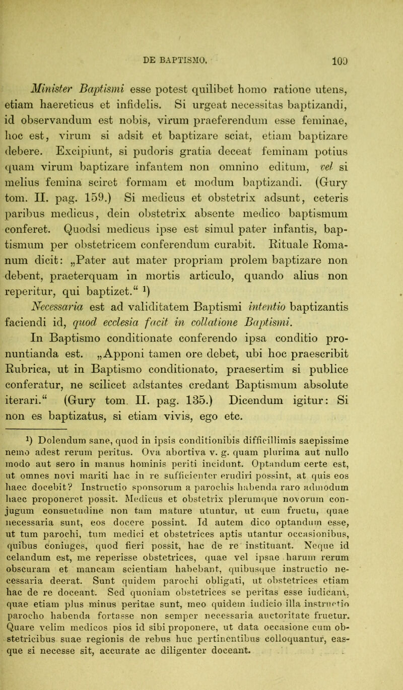 Minister Baptismi esse potest quilibet homo ratione utens, etiam haereticus et infidelis. Si urgeat necessitas baptizandi, id observandum est nobis, virum praeferendum esse feminae, hoc est, virum si adsit et baptizare sciat, etiam baptizare debere. Excipiunt, si pudoris gratia deceat feminam potius quam virum baptizare infantem non omnino editum, vel si melius femina sciret formam et modum baptizandi. (Gury tom. II. pag. 159.) Si medicus et obstetrix adsunt, ceteris paribus medicus, dein obstetrix absente medico baptismum conferet. Quodsi medicus ipse est simul pater infantis, bap- tismum per obstetricem conferendum curabit. Rituale Roma- num dicit: „Pater aut mater propriam prolem baptizare non debent, praeterquam in mortis articulo, quando alius non reperitur, qui baptizet.“ *) Necessaria est ad validitatem Baptismi intentio baptizantis faciendi id, quod ecclesia facit in collatione Baptismi. In Baptismo conditionate conferendo ipsa conditio pro- nuntianda est. „Apponi tamen ore debet, ubi hoc praescribit Rubrica, ut in Baptismo conditi onato, praesertim si publice conferatur, ne scilicet adstantes credant Baptismum absolute iterari.“ (Gury tom. II. pag. 1B5.) Dicendum igitur: Si non es baptizatus, si etiam vivis, ego etc. J) Dolendum sane, quod in ipsis conditionibis difficillimis saepissime nemo adest rerum peritus. Ova abortiva v. g. quam plurima aut nullo modo aut sero in manus hominis periti incidunt. Optandum certe est, ut omnes novi mariti hac in re sufficienter erudiri possint, at quis eos haec docebit? Instructio sponsorum a parochis habenda raro admodum haec proponeret possit. Medicus et obstetrix plerumque novorum con- jugum consuetudine non tam mature utuntur, ut cum fructu, quae necessaria sunt, eos docere possint. Id autem dico optandum esse, ut tum parochi, tum medici et obstetrices aptis utantur occasionibus, quibus coniugcs, quod fieri possit, hac de re instituant. Neque id celandum est, me reperisse obstetrices, cpiae vel ipsae harum rerum obscuram et mancam scientiam habebant, quibusque instructio ne- cessaria deerat. Sunt quidem parochi obligati, ut obstetrices etiam hac de re doceant. Sed quoniam obstetrices se peritas esse iudicant, quae etiam plus minus peritae sunt, meo quidem indicio illa instructio parocho habenda fortasse non semper necessaria auctoritate fruetur. Quare velim medicos pios id sibi proponere, ut data occasione cum ob- stetricibus suae regionis de rebus huc pertinentibus colloquantur, eas- que si necesse sit, accurate ac diligenter doceant.