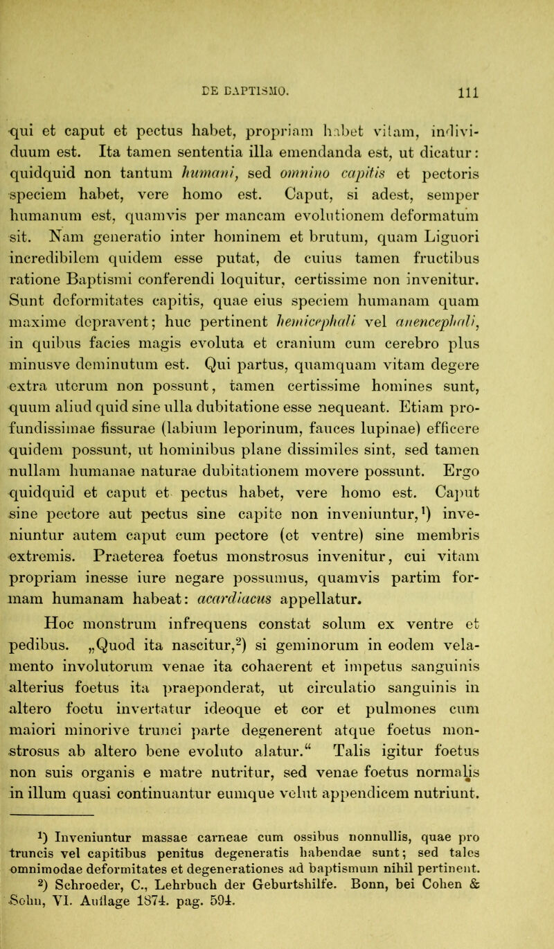 -qui et caput et pectus habet, propriam habet vitam, indivi- duum est. Ita tamen sententia illa emendanda est, ut dicatur: quidquid non tantum humani, sed omnino capitis et pectoris speciem habet, vere homo est. Caput, si adest, semper humanum est, quamvis per mancam evolutionem deformatum sit. Nam generatio inter hominem et brutum, quam Liguori incredibilem quidem esse putat, de cuius tamen fructibus ratione Baptismi conferendi loquitur, certissime non invenitur. Sunt deformitates capitis, quae eius speciem humanam quam maxime depravent; huc pertinent h emi cephali vel anencephali, in quibus facies magis evoluta et cranium cum cerebro plus minusve deminutum est. Qui partus, quamquam vitam degere extra uterum non possunt, tamen certissime homines sunt, quum aliud quid sine ulla dubitatione esse nequeant. Etiam pro- fundissimae fissurae (labium leporinum, fauces lupinae) efficere quidem possunt, ut hominibus plane dissimiles sint, sed tamen nullam humanae naturae dubitationem movere possunt. Ergo quidquid et caput et pectus habet, vere homo est. Caput sine pectore aut pectus sine capite non inveniuntur,1) inve- niuntur autem caput cum pectore (et ventre) sine membris extremis. Praeterea foetus monstrosus invenitur, cui vitam propriam inesse iure negare possumus, quamvis partim for- mam humanam habeat: acarcliacus appellatur. Hoc monstrum infrequens constat solum ex ventre et pedibus. „Quod ita nascitur,2) si geminorum in eodem vela- mento involutorum venae ita cohaerent et impetus sanguinis alterius foetus ita praeponderat, ut circulatio sanguinis in -altero foetu invertatur ideoque et cor et pulmones cum maiori minorive trunci parte degenerent atque foetus mon- strosus ab altero bene evoluto alatur.“ Talis igitur foetus non suis organis e matre nutritur, sed venae foetus normalis in illum quasi continuantur eumque velut appendicem nutriunt. *) Inveniuntur massae carneae cum ossibus nonnullis, quae pro truncis vel capitibus penitus degeneratis habendae sunt; sed tales omnimodae deformitates et degenerationes ad baptismum nihil pertinent. 2) Schroeder, C., Lehrbuch der Geburtshilfe. Bonn, bei Cohen & ■Sohn, YI. Auilage 1874. pag. 594.