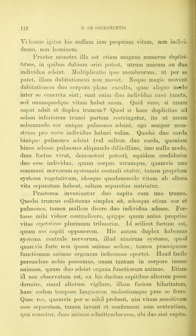 Videmus igitur hic nullam iam propriam vitam, non indivi- duum, non hominem. Praeter monstra illa est etiam magnus numerus duplici- tatum, in quibus dubium oriri potest, utrum unicum an duo individua adsint. Multiplicatio ipsa membrorum, ut per se patet, illam dubitationem non movet. Neque magis movent dubitationem duo corpora plane exculta, quae aliquo m®do inter se concreta sint; sunt enim duo individua casu iuncta, sed unumquodque vitam habet suam. Quid vero, si unum caput adsit et duplex truncus? Quod si haec duplicitas ad solam inferiorem trunci partem restringatur, ita ut unum solummodo cor unique pulmones adsint, ego semper mon- strum pro unico individuo haberi velim. Quodsi duo corda binique pulmones adsint (vel saltem duo corda, quoniam binos adesse pulmones aliquando difficillime, imo nullo modo, dum foetus vivat, demonstari potest), equidem crediderim duo esse individua, quum corpus utrumque, quamvis uno communi nervorum systemate centrali utatur, tamen proprium systema vegetativum, ideoque quodammodo vitam ab altera vita separatam habeat, saltem separatim nutriatur. Praeterea inveniuntur duo capita cum uno trunco. Quodsi truncus collotenus simplex sit, adeoque etiam cor et pulmones, tamen mallem dicere duo individua adesse. For- tasse mihi videor contradicere, quippe quum antea propriae vitae vegetat i vae plurimum tribuerim. Id scilicet factum est, quum uni capiti opponerem. Hic autem duplex habemus systema centrale nervorum, illud nimirum systema, quod quamvis forte non ipsam animae sedem, tamen praecipuum functionum animae organum iudicemus oportet. Haud facile persuadere nobis possumus, unam tantum in corpore inesse animam, quum duo adsint organa functionum animae. Etiam id usu observatum est, ex his duobus capitibus alterum posse dormire, simul alterum vigilare, illam faciem hilaritatem, hanc eodem tempore languorem molestiamque prae se ferre. Quae res, quamvis per se nihil probent, nisi vitam sensitivam esse separatam, tamen iuvant et confirmant eam sententiam, qua censetur, duas animas admittendas esse, ubi duo sint capita.