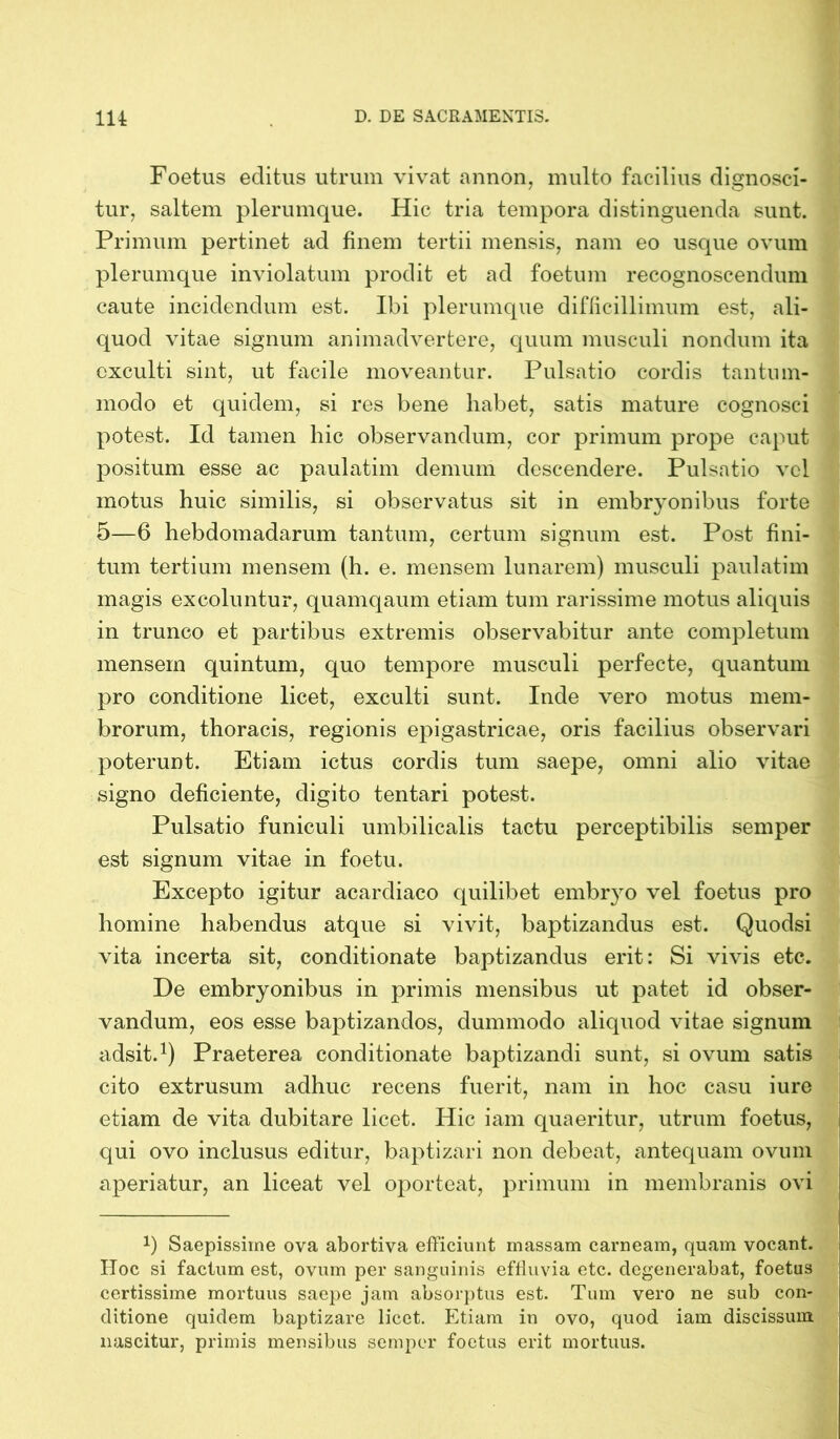 Foetus editus utrum vivat annon, multo facilius dignosci- tur, saltem plerumque. Hic tria tempora distinguenda sunt. Primum pertinet ad finem tertii mensis, nam eo usque ovum plerumque inviolatum prodit et ad foetum recognoscendum caute incidendum est. Ibi plerumque difficillimum est, ali- quod vitae signum animadvertere, quum musculi nondum ita exculti sint, ut facile moveantur. Pulsatio cordis tantum- modo et quidem, si res bene habet, satis mature cognosci potest. Id tamen hic observandum, cor primum prope caput positum esse ac paulatim demum descendere. Pulsatio vel motus huic similis, si observatus sit in embryonibus forte 5—6 hebdomadarum tantum, certum signum est. Post fini- tum tertium mensem (h. e. mensem lunarem) musculi paulatim magis excoluntur, quamqaum etiam tum rarissime motus aliquis in trunco et partibus extremis observabitur ante completum mensem quintum, quo tempore musculi perfecte, quantum pro conditione licet, exculti sunt. Inde vero motus mem- brorum, thoracis, regionis epigastricae, oris facilius observari poterunt. Etiam ictus cordis tum saepe, omni alio vitae signo deficiente, digito tentari potest. Pulsatio funiculi umbilicalis tactu perceptibilis semper est signum vitae in foetu. Excepto igitur acardiaco quilibet embryo vel foetus pro homine habendus atque si vivit, baptizandus est. Quodsi vita incerta sit, conditionate baptizandus erit: Si vivis etc. De embryonibus in primis mensibus ut patet id obser- vandum, eos esse baptizandos, dummodo aliquod vitae signum adsit.1) Praeterea conditionate baptizandi sunt, si ovum satis cito extrusum adhuc recens fuerit, nam in hoc casu iuro etiam de vita dubitare licet. Hic iam quaeritur, utrum foetus, qui ovo inclusus editur, baptizari non debeat, antequam ovum aperiatur, an liceat vel oporteat, primum in membranis ovi b Saepissime ova abortiva efficiunt massam carneam, quam vocant. IToc si factum est, ovum per sanguinis effluvia etc. degenerabat, foetus certissime mortuus saepe jam absorptus est. Tum vero ne sub con- ditione quidem baptizare licet. Etiam in ovo, quod iam discissum nascitur, primis mensibus semper foetus erit mortuus.