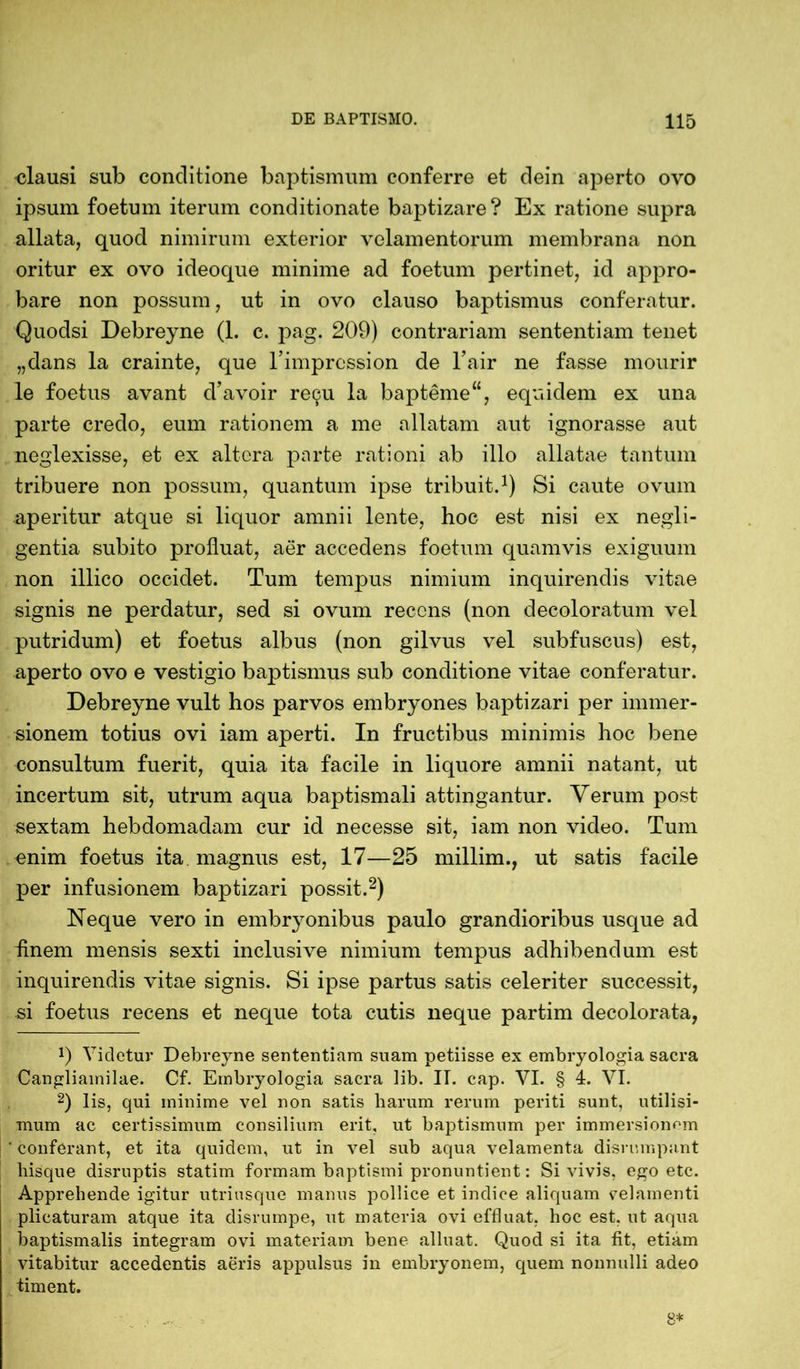 clausi sub conditione baptismum conferre et dein aperto ovo ipsum foetum iterum conditionate baptizare? Ex ratione supra allata, quod nimirum exterior velamentorum membrana non oritur ex ovo ideoque minime ad foetum pertinet, id appro- bare non possum, ut in ovo clauso baptismus conferatur. Quodsi Debreyne (1. c. pag. 209) contrariam sententiam tenet „dans la crainte, que 1’impression de 1’air ne fasse mourir le foetus avant d’avoir rec^u la bapteme“, equidem ex una parte credo, eum rationem a me allatam aut ignorasse aut neglexisse, et ex altera parte rationi ab illo allatae tantum tribuere non possum, quantum ipse tribuit.1) Si caute ovum aperitur atque si liquor amnii lente, hoc est nisi ex negli- gentia subito profluat, aer accedens foetum quamvis exiguum non illico occidet. Tum tempus nimium inquirendis vitae signis ne perdatur, sed si ovum recens (non decoloratum vel putridum) et foetus albus (non gilvus vel subfuscus) est, aperto ovo e vestigio baptismus sub conditione vitae conferatur. Debreyne vult hos parvos embryones baptizari per immer- sionem totius ovi iam aperti. In fructibus minimis hoc bene consultum fuerit, quia ita facile in liquore amnii natant, ut incertum sit, utrum aqua baptismali attingantur. Yerum post sextam hebdomadam cur id necesse sit, iam non video. Tum enim foetus ita magnus est, 17—25 millim., ut satis facile per infusionem baptizari possit.2) Neque vero in embryonibus paulo grandioribus usque ad finem mensis sexti inclusive nimium tempus adhibendum est inquirendis vitae signis. Si ipse partus satis celeriter successit, si foetus recens et neque tota cutis neque partim decolorata, 9 Vicletur Debreyne sententiam suam petiisse ex embryologia sacra Cangliainilae. Cf. Embryologia sacra lib. IT. cap. VI. § 4. VI. 2) lis, qui minime vel non satis harum rerum periti sunt, utilisi- mum ac certissimum consilium erit, ut baptismum per immersionem conferant, et ita quidem, ut in vel sub aqua velamenta disrumpant liisque disruptis statim formam baptismi pronuntient: Si vivis, ego etc. Apprehende igitur utriusque manus pollice et indice aliquam velamenti plicaturam atque ita disrumpe, ut materia ovi effluat, hoc est. ut aqua baptismalis integram ovi materiam bene alluat. Quod si ita fit, etiam vitabitur accedentis aeris appulsus in embryonem, quem nonnulli adeo timent.