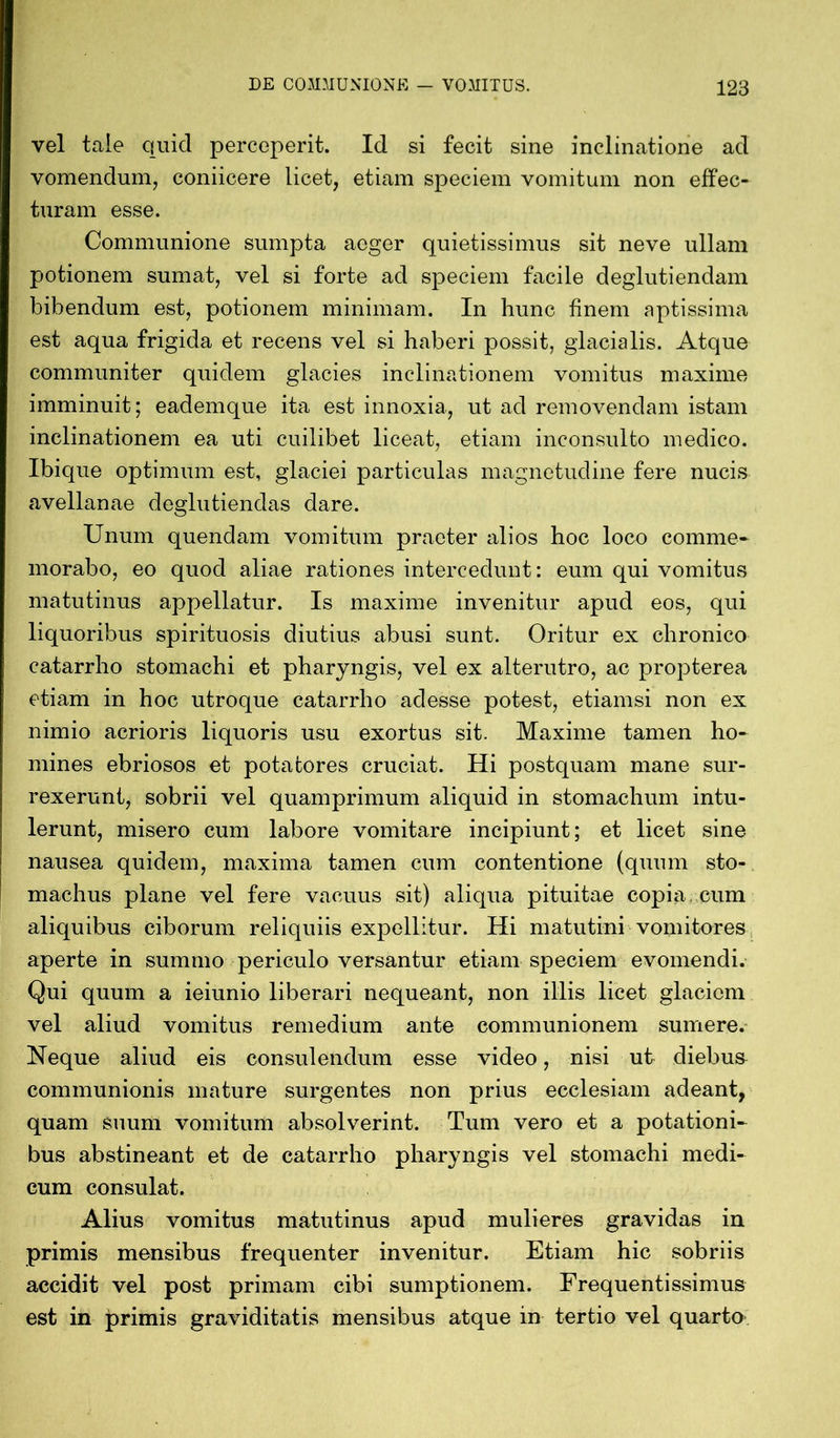 vel tale quid perceperit. Id si fecit sine inclinatione ad vomendum, coniicere licet, etiam speciem vomitum non effec- turam esse. Communione sumpta aeger quietissimus sit neve ullam potionem sumat, vel si forte ad speciem facile deglutiendam bibendum est, potionem minimam. In hunc finem aptissima est aqua frigida et recens vel si haberi possit, glacialis. Atque communiter quidem glacies inclinationem vomitus maxime imminuit; eademque ita est innoxia, ut ad removendam istam inclinationem ea uti cuilibet liceat, etiam inconsulto medico. Ibique optimum est, glaciei particulas magnetudine fere nucis avellanae deglutiendas dare. Unum quendam vomitum praeter alios hoc loco comme- morabo, eo quod aliae rationes intercedunt: eum qui vomitus matutinus appellatur. Is maxime invenitur apud eos, qui liquoribus spirituosis diutius abusi sunt. Oritur ex chronico catarrho stomachi et pharyngis, vel ex alterutro, ac propterea etiam in hoc utroque catarrho adesse potest, etiamsi non ex nimio acrioris liquoris usu exortus sit. Maxime tamen ho- mines ebriosos et potatores cruciat. Hi postquam mane sur- rexerunt, sobrii vel quamprimum aliquid in stomachum intu- lerunt, misero cum labore vomitare incipiunt; et licet sine nausea quidem, maxima tamen cum contentione (quum sto- machus plane vel fere vacuus sit) aliqua pituitae copia, cum aliquibus ciborum reliquiis expellitur. Hi matutini vomitores aperte in summo periculo versantur etiam speciem evomendi. Qui quum a ieiunio liberari nequeant, non illis licet glaciem vel aliud vomitus remedium ante communionem sumere. Neque aliud eis consulendum esse video, nisi ut diebus communionis mature surgentes non prius ecclesiam adeant, quam suum vomitum absolverint. Tum vero et a potationi- bus abstineant et de catarrho pharyngis vel stomachi medi- cum consulat. Alius vomitus matutinus apud mulieres gravidas in primis mensibus frequenter invenitur. Etiam hic sobriis accidit vel post primam cibi sumptionem. Frequentissimus est in primis graviditatis mensibus atque in tertio vel quarto