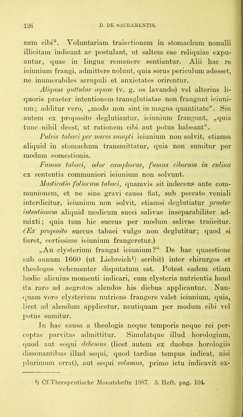 nem cibi“. Voluntariam traiectionem in stomachum nonulli illicitam iudicant ac postulant, ut saltem eae reliquiae expu- antur, quae in lingua remanere sentiantur. Alii hac re ieiunium frangi, admittere nolunt, quia secus periculum adesset, ne inumerabiles scrupuli et anxietates orirentur. Aliquae guttulae aquae (v. g. os lavando) vel alterius li- quoris praeter intentionem transglutiatae non frangunt ieiuni- um; additur vero, „modo non sint in magna quantitate“. Sin autem ex proposito deglutiantur, ieiunium frangunt, „quia tunc nihil deest, ut rationem cibi aut potus habeant“. Pulvis tabaci per nares sumpti ieiunium non solvit, etiamsi aliquid in stomachum transmittatur, quia non sumitur per modum comestionis. Fumus tabaci, odor camphorae, fumus ciborum in cidina ex sententia communiori ieiunium non solvunt. Masticatio foliorum tabaci, quamvis sit indecens ante com- munionem, et ne sine gravi causa fiat, sub peccato veniali interdicitur, ieiunium non solvit, etiamsi deglutiatur praeter intentionem aliquid modicum succi salivae inseparabiliter ad- mixti ; quia tum hic succus per modum salivae traiicitur. (Ex proposito succus tabaci vulgo non deglutitur; quod si fieret, certissime ieiunium frangeretur.) „An clysterium frangat ieiunium?“ De hac quaestione sub annum 1660 (ut Liebreich1) scribit) inter chirurgos et theologos vehementer disputatum est. Potest eadem etiam hodie alicuius momenti iudicari, cum clysteria nutrientia haud ita raro ad aegrotos alendos his diebus applicantur. Nun- quam vero clysterium nutriens frangere valet ieiunium, quia, licet ad alendum applicetur, neutiquam per modum cibi vel potus sumitur. In hac causa a theologis neque temporis neque rei per- ceptae parvitas admittitur. Simulatque illud horologium, quod aut sequi debemus (licet autem ex duobus horologiis dissonantibus illud sequi, quod tardius tempus indicat, nisi plurimum errat), aut sequi volumus, primo ictu indicavit ex- J) Cf.Therapcutische Monatshefte 1887. 3. Heft. pag. 104.