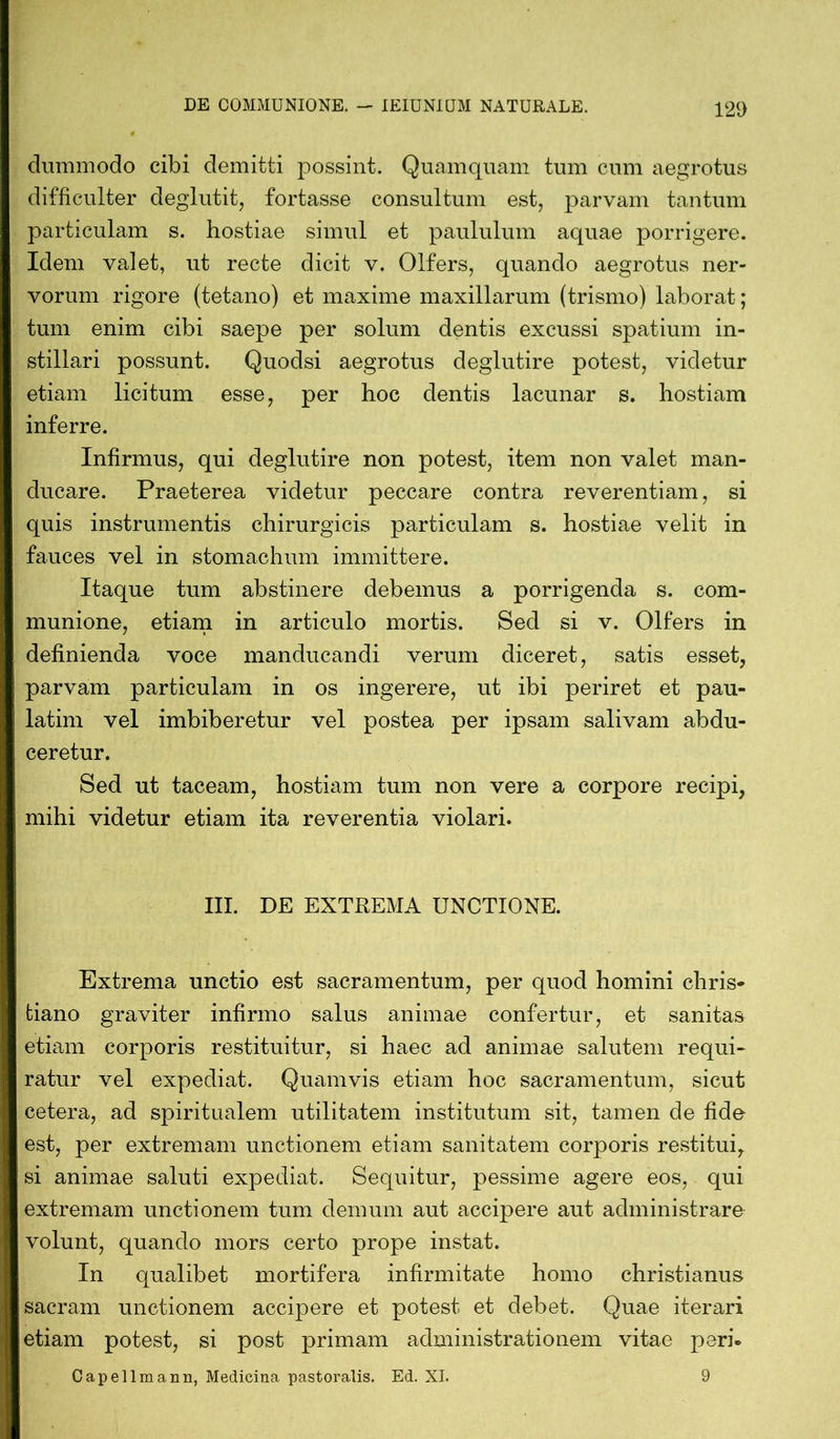 dummodo cibi demitti possint. Quamquam tum cum aegrotus difficulter deglutit, fortasse consultum est, parvam tantum particulam s. hostiae simul et paululum aquae porrigere. Idem valet, ut recte dicit v. Olfers, quando aegrotus ner- vorum rigore (tetano) et maxime maxillarum (trismo) laborat; tum enim cibi saepe per solum dentis excussi spatium in- stillari possunt. Quoclsi aegrotus deglutire potest, videtur etiam licitum esse, per hoc dentis lacunar s. hostiam inferre. Infirmus, qui deglutire non potest, item non valet man- ducare. Praeterea videtur peccare contra reverentiam, si quis instrumentis chirurgicis particulam s. hostiae velit in fauces vel in stomachum immittere. Itaque tum abstinere debemus a porrigenda s. com- munione, etiam in articulo mortis. Sed si v. Olfers in definienda voce manducandi verum diceret, satis esset, parvam particulam in os ingerere, ut ibi periret et pau- latim vel imbiberetur vel postea per ipsam salivam abdu- ceretur. Sed ut taceam, hostiam tum non vere a corpore recipi, mihi videtur etiam ita reverentia violari. III. DE EXTREMA UNCTIONE. Extrema unctio est sacramentum, per quod homini chris- tiano graviter infirmo salus animae confertur, et sanitas etiam corporis restituitur, si haec ad animae salutem requi- ratur vel expediat. Quamvis etiam hoc sacramentum, sicut cetera, ad spiritualem utilitatem institutum sit, tamen de fide est, per extremam unctionem etiam sanitatem corporis restitui, si animae saluti expediat. Sequitur, pessime agere eos, qui extremam unctionem tum demum aut accipere aut administrare volunt, quando mors certo prope instat. In qualibet mortifera infirmitate homo christianus sacram unctionem accipere et potest et debet. Quae iterari etiam potest, si post primam administratio nem vitae peri- Capellmann, Medicina pastoralis, Ed. XI. 9