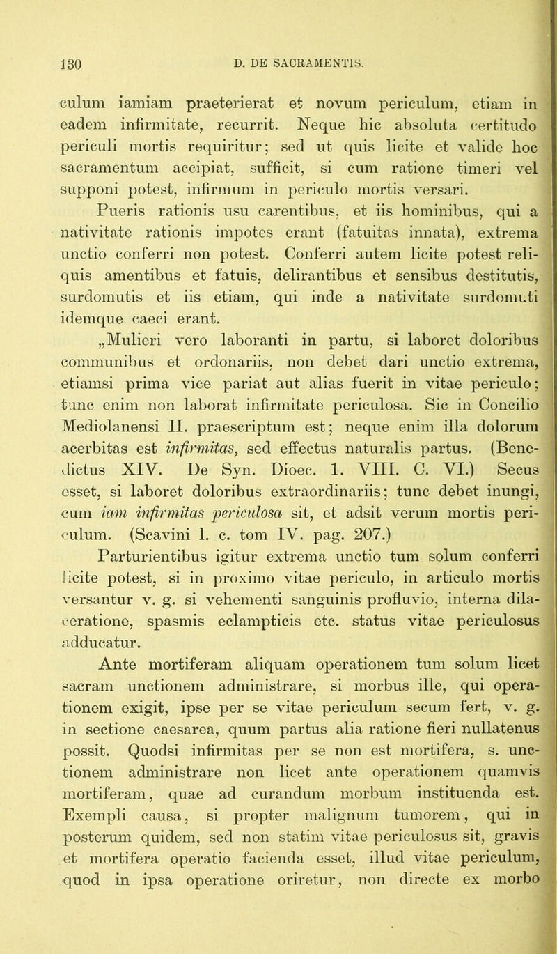 culum iamiam praeterierat et novum periculum, etiam in eadem infirmitate, recurrit. Neque hic absoluta certitudo periculi mortis requiritur; sed ut quis licite et valide hoc sacramentum accipiat, sufficit, si cum ratione timeri vel supponi potest, infirmum in periculo mortis versari. Pueris rationis usu carentibus, et iis hominibus, qui a nativitate rationis impotes erant (fatuitas innata), extrema unctio conferri non potest. Conferri autem licite potest reli- quis amentibus et fatuis, delirantibus et sensibus destitutis, surclomutis et iis etiam, qui inde a nativitate surdomuti idemque caeci erant. „Mulieri vero laboranti in partu, si laboret doloribus communibus et ordonariis, non debet dari unctio extrema, etiamsi prima vice pariat aut alias fuerit in vitae periculo; tunc enim non laborat infirmitate periculosa. Sic in Concilio Mediolanensi II. praescriptum est; neque enim illa dolorum acerbitas est infirmitas, sed effectus naturalis partus. (Bene- dictus XIV. De Syn. Dioec. 1. VIII. C. VI.) Secus esset, si laboret doloribus extraordinariis; tunc debet inungi, cum iam infirmitas periculosa sit, et adsit verum mortis peri- culum. (Scavini 1. c. tom IV. pag. 207.) Parturientibus igitur extrema unctio tum solum conferri licite potest, si in proximo vitae periculo, in articulo mortis versantur v. g. si vehementi sanguinis profluvio, interna dila- ceratione, spasmis eclampticis etc. status vitae periculosus adducatur. Ante mortiferam aliquam operationem tum solum licet sacram unctionem administrare, si morbus ille, qui opera- tionem exigit, ipse per se vitae periculum secum fert, v. g. in sectione caesarea, quum partus alia ratione fieri nullatenus possit. Quodsi infirmitas per se non est mortifera, s. unc- tionem administrare non licet ante operationem quamvis mortiferam, quae ad curandum morbum instituenda est. Exempli causa, si propter malignum tumorem, qui in posterum quidem, sed non statim vitae periculosus sit, gravis et mortifera operatio facienda esset, illud vitae periculum, quod in ipsa operatione oriretur, non directe ex morbo