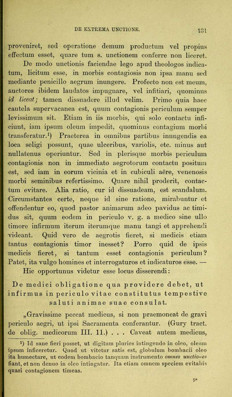 proveniret, sed operatione demum productum vel propius effectum esset, quare tum s. unctionem conferre non liceret. De modo unctionis faciendae lego apud theologos indica- tum, licitum esse, in morbis contagiosis non ipsa manu sed mediante penicillo aegrum inungere. Profecto non est meum, auctores ibidem laudatos impugnare, vel infitiari, quominus id liceat; tamen dissuadere illud velim. Primo quia haec cautela supervacanea est, quum contagionis periculum semper levissimum sit. Etiam in iis morbis, qui solo contactu infi- ciunt, iam ipsum oleum impedit, quominus contagium morbi transferatur.1) Praeterea in omnibus partibus inungendis ea loca seligi possunt, quae ulceribus, variolis, etc. minus aut nullatenus operiuntur. Sed in plerisque morbis periculum contagionis non in immediato aegrotorum contactu positum est, sed iam in eorum vicinia et in cubiculi aere, venenosis morbi seminibus refertissimo. Quare nihil proderit, contac- tum evitare. Alia ratio, cur id dissuadeam, est scandalum. Circumstantes certe, neque id sine ratione, mirabuntur et offendentur eo, quod pastor animarum adeo pavidus ac timi- dus sit, quum eodem in periculo v. g. a medico sine ullo timore infirmum iterum iterumque manu tangi et apprehendi videant. Quid vero de aegrotis fieret, si medicis etiam tantus contagionis timor inesset? Porro quid de ipsis medicis fieret, si tantum esset contagionis periculum ? Patet, ita vulgo homines et interrogaturos et iudicaturos esse. — Hic opportunus videtur esse locus disserendi: De medici obligatione qua providere debet, ut infirmus in periculo vitae constitutus tempestive saluti animae suae consulat. „Gravissime peccat medicus, si non praemoneat de gravi periculo aegri, ut ipsi Sacramenta conferantur. (Gury tract. de oblig. medicorum III. 11.) . . . Caveat autem medicus, J) Id sane fieri posset, ut digitum pluries intingendo in oleo, oleum ipsum inficeretur. Quod ut vitetur satis est, globulum bombacii oleo ita humectare, ut eodem bombacio tanquam instrumento omnes unctiones fiant, et non denuo in oleo intingatur. Ita etiam omnem speciem evitabis quasi contagionem timeas. 9*