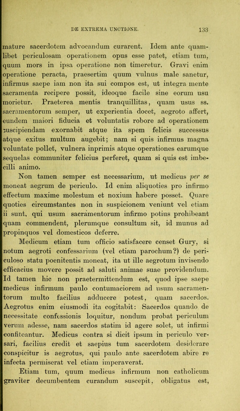 mature sacerdotem advocandum curarent. Idem ante quam- libet periculosam operationem opus esse patet, etiam tum, quum mors in ipsa operatione non timeretur. Gravi enim operatione peracta, praesertim quum vulnus male sanetur, infirmus saepe iam non ita sui compos est, ut integra mente sacramenta recipere possit, ideoque facile sine eorum usu morietur. Praeterea mentis tranquillitas, quam usus ss. sacramentorum semper, ut experientia docet, aegroto affert, eundem maiori fiducia et voluntatis robore ad operationem ouscipiendam exornabit atque ita spem felicis successus atque exitus multum augebit; nam si quis infirmus magna voluntate pollet, vulnera inprimis atque operationes earumque sequelas communiter felicius perferet, quam si quis est imbe- cilli animo. Non tamen semper est necessarium, ut medicus per se moneat aegrum de periculo. Id enim aliquoties pro infirmo effectum maxime molestum et noxium habere posset. Quare quoties circumstantes non in suspicionem veniunt vel etiam ii sunt, qui usum sacramentorum infirmo potius prohibeant quam commendent, plerumque consultum sit, id munus ad propinquos vel domesticos deferre. Medicum etiam tum officio satisfacere censet Gury, si notum aegroti confessarium (vel etiam parochum?) de peri- culoso statu poenitentis moneat, ita ut ille aegrotum invisendo jefficacius movere possit ad saluti animae suae providendum. Id tamen hic non praetermittendum est, quod ipse saepe medicus infirmum paulo contumaciorem ad usum sacramen- torum multo facilius adducere potest, quam sacerdos. Aegrotus enim eiusmodi ita cogitabit: Sacerdos quando de necessitate confessionis loquitur, nondum probat periculum verum adesse, nam sacerdos statim id agere solet, ut infirmi confiteantur. Medicus contra si dicit ipsum in periculo ver- sari, facilius credit et saepius tum sacerdotem desiderare conspicitur is aegrotus, qui paulo ante sacerdotem abire re infecta permiserat vel etiam imperaverat. Etiam tum, quum medicus infirmum non catholicum graviter decumbentem curandum suscepit, obligatus est,