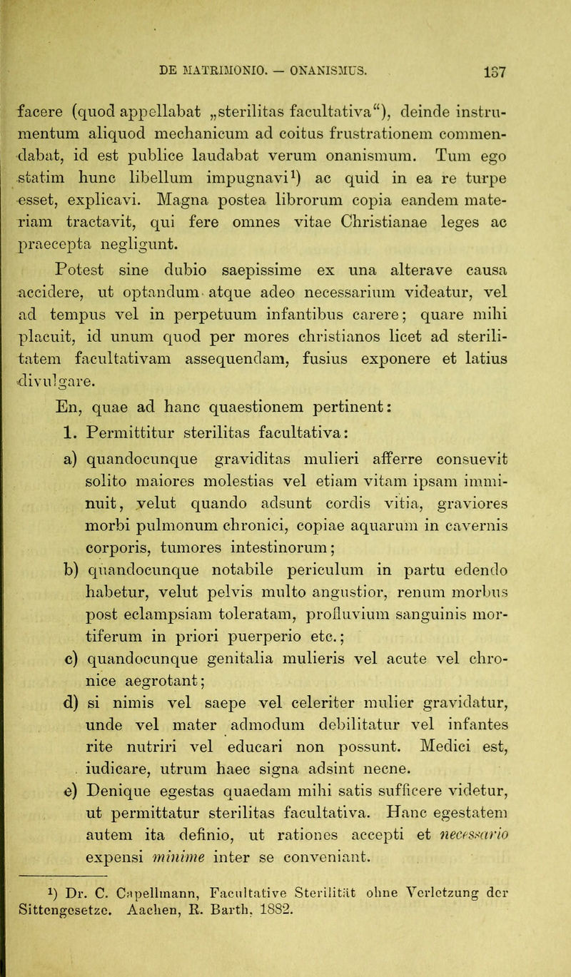 facere (quod appellabat „sterilitas facultativa“), deinde instru- mentum aliquod mechanicum ad coitus frustrationem commen- dabat, id est publice laudabat verum onanismum. Tum ego statim hunc libellum impugnavi1) ac quid in ea re turpe esset, explicavi. Magna postea librorum copia eandem mate- riam tractavit, qui fere omnes vitae Christianae leges ac praecepta negligunt. Potest sine dubio saepissime ex una altera ve causa accidere, ut optandum atque adeo necessarium videatur, vel ad tempus vel in perpetuum infantibus carere; quare mihi placuit, id unum quod per mores christianos licet ad sterili- tatem facultativam assequendam, fusius exponere et latius divulgare. En, quae ad hanc quaestionem pertinent: 1. Permittitur sterilitas facultativa: a) quandocunque graviditas mulieri afferre consuevit solito maiores molestias vel etiam vitam ipsam immi- nuit, velut quando adsunt cordis vitia, graviores morbi pulmonum chronici, copiae aquarum in cavernis corporis, tumores intestinorum; b) quandocunque notabile periculum in partu edendo habetur, velut pelvis multo angustior, renum morbus post eclampsiam toleratam, profluvium sanguinis mor- tiferum in priori puerperio etc.; c) quandocunque genitalia mulieris vel acute vel chro- nice aegrotant; d) si nimis vel saepe vel celeriter mulier gravidatur, unde vel mater admodum debilitatur vel infantes rite nutriri vel educari non possunt. Medici est, iudicare, utrum haec signa adsint necne. e) Denique egestas quaedam mihi satis sufficere videtur, ut permittatur sterilitas facultativa. Hanc egestatem autem ita definio, ut rationes accepti et necessario expensi minime inter se conveniant. *) Dr. C. Capellmann, Facultati ve Sterilität ohne Verletzung der Sittengesetze. Aachen, R. Barth. 1882.