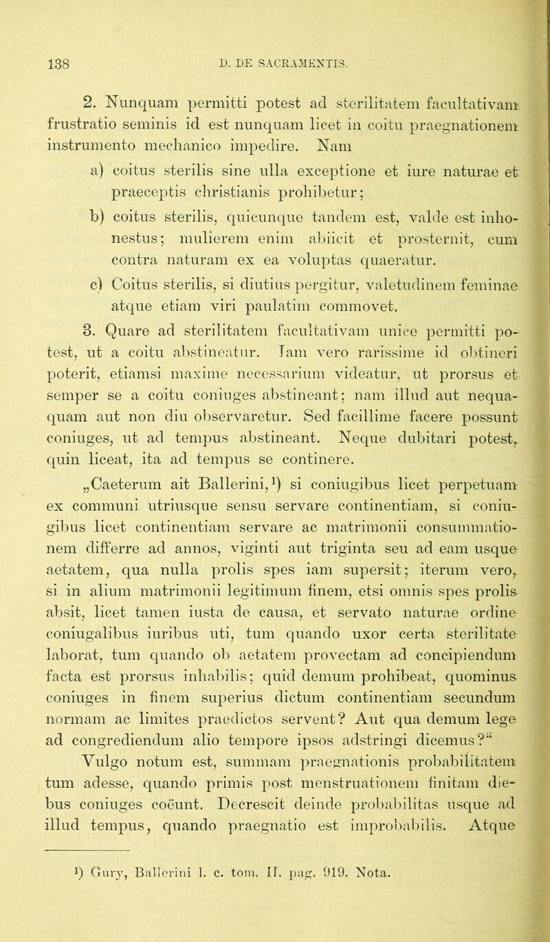 2. Nunquam permitti potest ad sterilitatem faeultativam frustratio seminis id est nunquam licet in coitu praegnationem instrumento mechanico impedire. Nam a) coitus sterilis sine ulla exceptione et iure naturae et praeceptis christianis prohibetur; b) coitus sterilis, quicunque tandem est, valde est inho- nestus; mulierem enim abiicit et prosternit, cum contra naturam ex ea voluptas quaeratur. c) Coitus sterilis, si diutius pergitur, valetudinem feminae atque etiam viri paulatim commovet. 3. Quare ad sterilitatem faeultativam unice permitti po- test, ut a coitu abstineatur. Jam vero rarissime id obtineri poterit, etiamsi maxime necessarium videatur, ut prorsus et semper se a coitu eoniuges abstineant; nam illud aut nequa- quam aut non diu observaretur. Sed facillime facere possunt eoniuges, ut ad tempus abstineant. Neque dubitari potest,, quin liceat, ita ad tempus se continere. „Caeterum ait Ballerini,!) si coniugibus licet perpetuam ex communi utriusque sensu servare continentiam, si coniu- gibus licet continentiam servare ac matrimonii consummatio- nem differre ad annos, viginti aut triginta seu ad eam usque aetatem, qua nulla prolis spes iam supersit; iterum vero, si in alium matrimonii legitimum finem, etsi omnis spes prolis absit, licet tamen iusta de causa, et servato naturae ordine coniugalibus iuribus uti, tum quando uxor certa sterilitate laborat, tum quando ob aetatem provectam ad concipiendum facta est prorsus inhabilis; quid demum prohibeat, quominus eoniuges in finem superius dictum continentiam secundum normam ac limites praedictos servent? Aut qua demum lege ad congrediendum alio tempore ipsos adstringi dicemus?“ Vulgo notum est, summam praegnationis probabilitatem tum adesse, quando primis post menstruationem finitam die- bus eoniuges coeunt. Decrescit deinde probabilitas usque ad illud tempus, quando praegnatio est improbabilis. Atque Guvy, Ballcrini 1. c. tom. II. pag. 919. Nota.