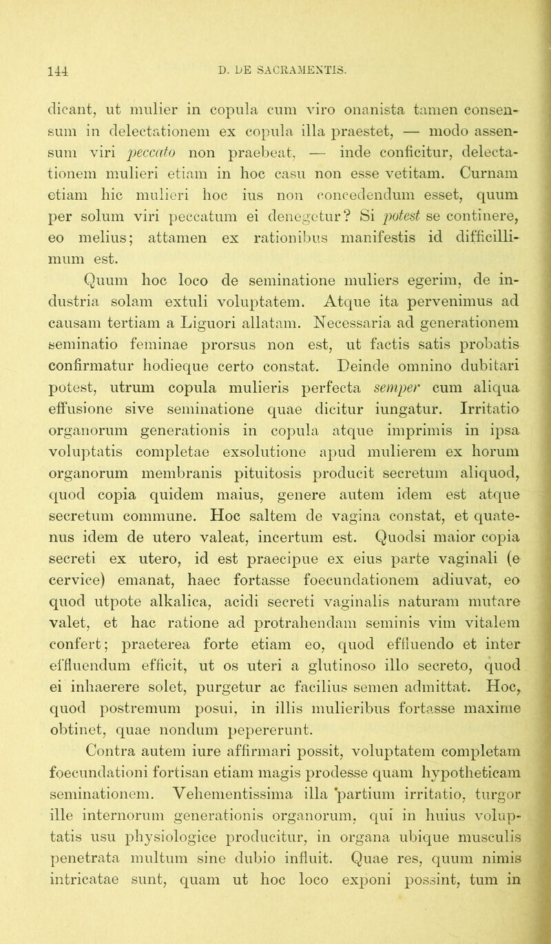 dicant, ut mulier in copula cum viro onanista tamen consen- sum in delectationem ex copula illa praestet, — modo assen- sum viri peccato non praebeat, — inde conficitur, delecta- tionem mulieri etiam in hoc casu non esse vetitam. Curnam etiam hic mulieri hoc ius non concedendum esset, quum per solum viri peccatum ei denegetur? Si potest se continere, eo melius; attamen ex rationibus manifestis id difficilli- mum est. Quum hoc loco de seminatione muliers egerim, de in- dustria solam extuli voluptatem. Atque ita pervenimus ad causam tertiam a Liguori allatam. Necessaria ad generationem seminatio feminae prorsus non est, ut factis satis probatis confirmatur hoch eque certo constat. Deinde omnino dubitari potest, utrum copula mulieris perfecta semper cum aliqua effusione sive seminatione quae dicitur iungatur. Irritatio organorum generationis in copula atque imprimis in ipsa voluptatis completae exsolutione apud mulierem ex horum organorum membranis pituitosis producit secretum aliquod, quod copia quidem maius, genere autem idem est atque secretum commune. Hoc saltem de vagina constat, et quate- nus idem de utero valeat, incertum est. Quodsi maior copia secreti ex utero, id est praecipue ex eius parte vaginali (e cervice) emanat, haec fortasse foecunclationem adiuvat, eo quod utpote alkalica, acidi secreti vaginalis naturam mutare valet, et hac ratione ad protrahendam seminis vim vitalem confert; praeterea forte etiam eo, quod effluendo et inter effluendum efficit, ut os uteri a glutinoso illo secreto, quod ei inhaerere solet, purgetur ac facilius semen admittat. Hoc,, quod postremum posui, in illis mulieribus fortasse maxime obtinet, quae nondum pepererunt. Contra autem iure affirmari possit, voluptatem completam foecundationi fortisan etiam magis prodesse quam hypotheticam seminationem. Vehementissima illa partium irritatio, turgor ille internorum generationis organorum, qui in huius volup- tatis usu physiologice producitur, in organa ubique musculis penetrata multum sine dubio influit. Quae res, quum nimis intricatae sunt, quam ut hoc loco exponi possint, tum in