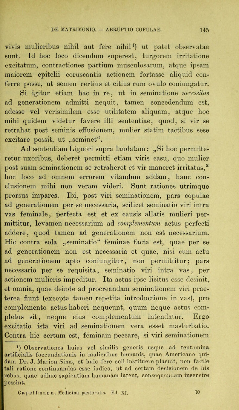 vivis mulieribus nihil aut fere nihil1) ut patet observatae sunt. Id hoc loco dicendum superest, turgorem irritatione excitatum, contractiones partium musculosarum, atque ipsam maiorem epitelii coruscantis actionem fortasse aliquid con- ferre posse, ut semen certius et citius cum ovulo coniungatur. Si igitur etiam hac in re, ut in seminatione necessitas ad generationem admitti nequit, tamen concedendum est, adesse vel verisimilem esse utilitatem aliquam, atque hoc mihi quidem videtur favere illi sententiae, quod, si vir se retrahat post seminis effusionem, mulier statim tactibus sese excitare possit, ut „seminet“. Ad sententiam Liguori supra laudatam : „Si hoc permitte- retur uxoribus, deberet permitti etiam viris casu, quo mulier post suam seminationem se retraheret et vir maneret irritatus,“ hoc loco ad omnem errorem vitandum addam, hanc con- clusionem mihi non veram videri. Sunt rationes utrimque prorsus impares. Ibi, post viri seminationem, pars copulae ad generationem per se necessaria, scilicet seminatio viri intra vas feminale, perfecta est et ex causis allatis mulieri per- mittitur, levamen necessarium ad complementum actus perfecti addere, quod tamen ad generationem non est necessarium. Hic contra sola „seminatio“ feminae facta est, quae per se ad generationem non est necessaria et quae, nisi cum actu ad generationem apto coniungitur, non permittitur; pars necessario per se requisita, seminatio viri intra vas, per actionem mulieris impeditur. Ita actus ipse licitus esse desinit, et omnia, quae deinde ad procreandam seminationem viri prae- terea fiunt (excepta tamen repetita introductione in vas), pro complemento actus haberi nequeunt, quum neque actus com- pletus sit, neque eius complementum intendatur. Ergo excitatio ista viri ad seminationem vera esset masturbatio. Contra hic certum est, feminam peccare, si viri seminationem *) Observationes huius vel similis generis usque ad tentamina artificialis foecundationis in mulieribus humanis, quae Americano qui- dam Dr. J. Marion Sims, et huic fere soli instituere placuit, non facile tali ratione continuandas esse iudico, ut ad certam decisionem de his rebus, quae adhuc sapientiam humanam latent, consequendam inservire possint. Capellmann, Medicina pastoralis. Ed. XI. 10