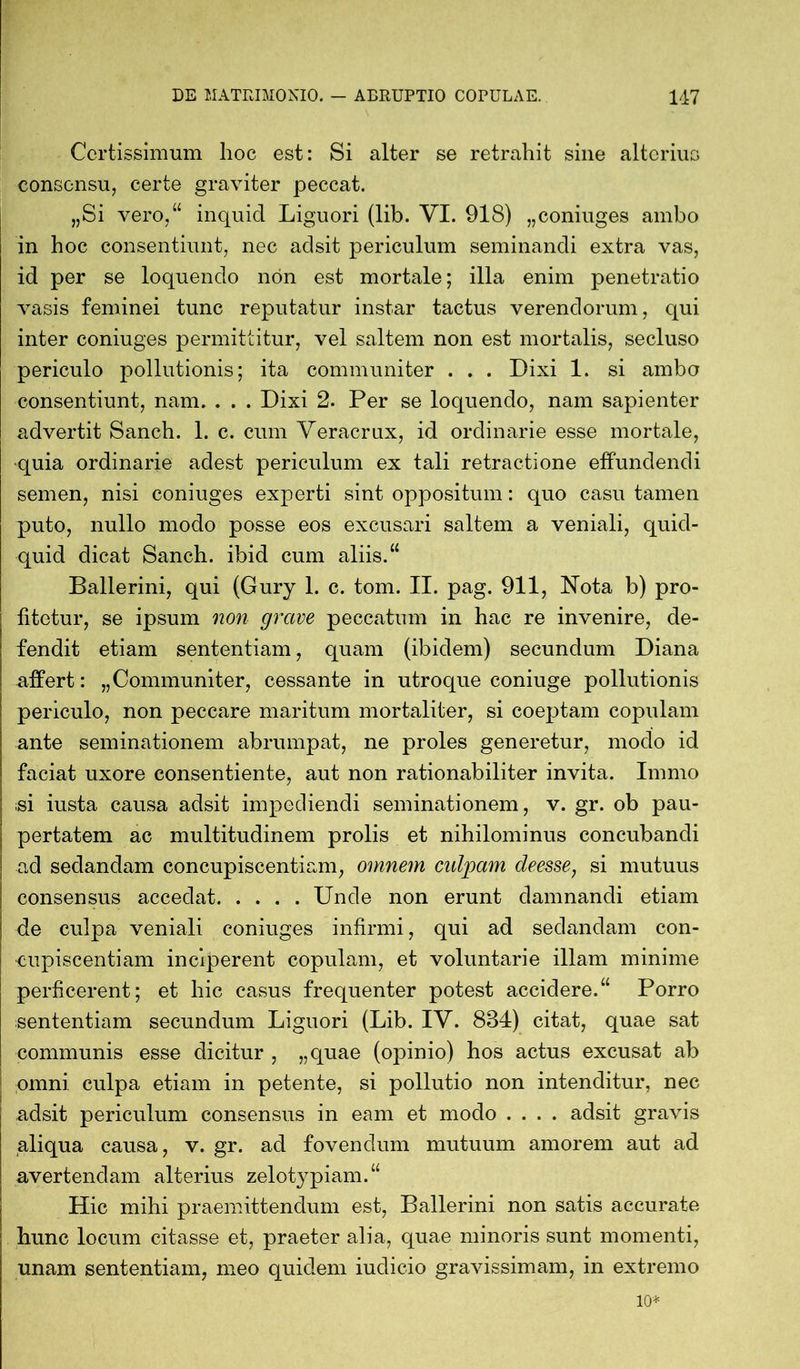 Certissimum hoc est: Si alter se retrahit sine alterius consensu, certe graviter peccat. „Si vero,“ inquid Liguori (lib. VI. 918) „coniuges ambo in hoc consentiunt, nec adsit periculum seminandi extra vas, id per se loquendo non est mortale; illa enim penetratio vasis feminei tunc reputatur instar tactus verendorum, qui inter coniuges permittitur, vel saltem non est mortalis, secluso periculo pollutionis; ita communiter . . . Dixi 1. si ambo consentiunt, nam. . . . Dixi 2. Per se loquendo, nam sapienter advertit Sanch. 1. c. cum Veracrux, id ordinarie esse mortale, quia ordinarie adest periculum ex tali retractione effundendi semen, nisi coniuges experti sint oppositum: quo casu tamen puto, nullo modo posse eos excusari saltem a veniali, quid- quid dicat Sanch. ibid cum aliis.“ Ballerini, qui (Gury 1. c. tom. II. pag. 911, Nota b) pro- fitetur, se ipsum non grave peccatum in hac re invenire, de- fendit etiam sententiam, quam (ibidem) secundum Diana affert: „Communiter, cessante in utroque coniuge pollutionis periculo, non peccare maritum mortaliter, si coeptam copulam ante seminationem abrumpat, ne proles generetur, modo id faciat uxore consentiente, aut non rationabiliter invita. Immo ;si iusta causa adsit impediendi seminationem, v. gr. ob pau- pertatem ac multitudinem prolis et nihilominus concubandi ad sedandam concupiscentiam, omnem culpam deesse, si mutuus consensus accedat Unde non erunt damnandi etiam de culpa veniali coniuges infirmi, qui ad sedandam con- cupiscentiam inciperent copulam, et voluntarie illam minime perficerent; et hic casus frequenter potest accidere.“ Porro sententiam secundum Liguori (Lib. IV. 884) citat, quae sat communis esse dicitur , „quae (opinio) hos actus excusat ab omni culpa etiam in petente, si pollutio non intenditur, nec adsit periculum consensus in eam et modo .... adsit gravis aliqua causa, v. gr. ad fovendum mutuum amorem aut ad avertendam alterius zelotypiam.“ Hic mihi praemittendum est, Ballerini non satis accurate hunc locum citasse et, praeter alia, quae minoris sunt momenti, unam sententiam, meo quidem iudicio gravissimam, in extremo io*