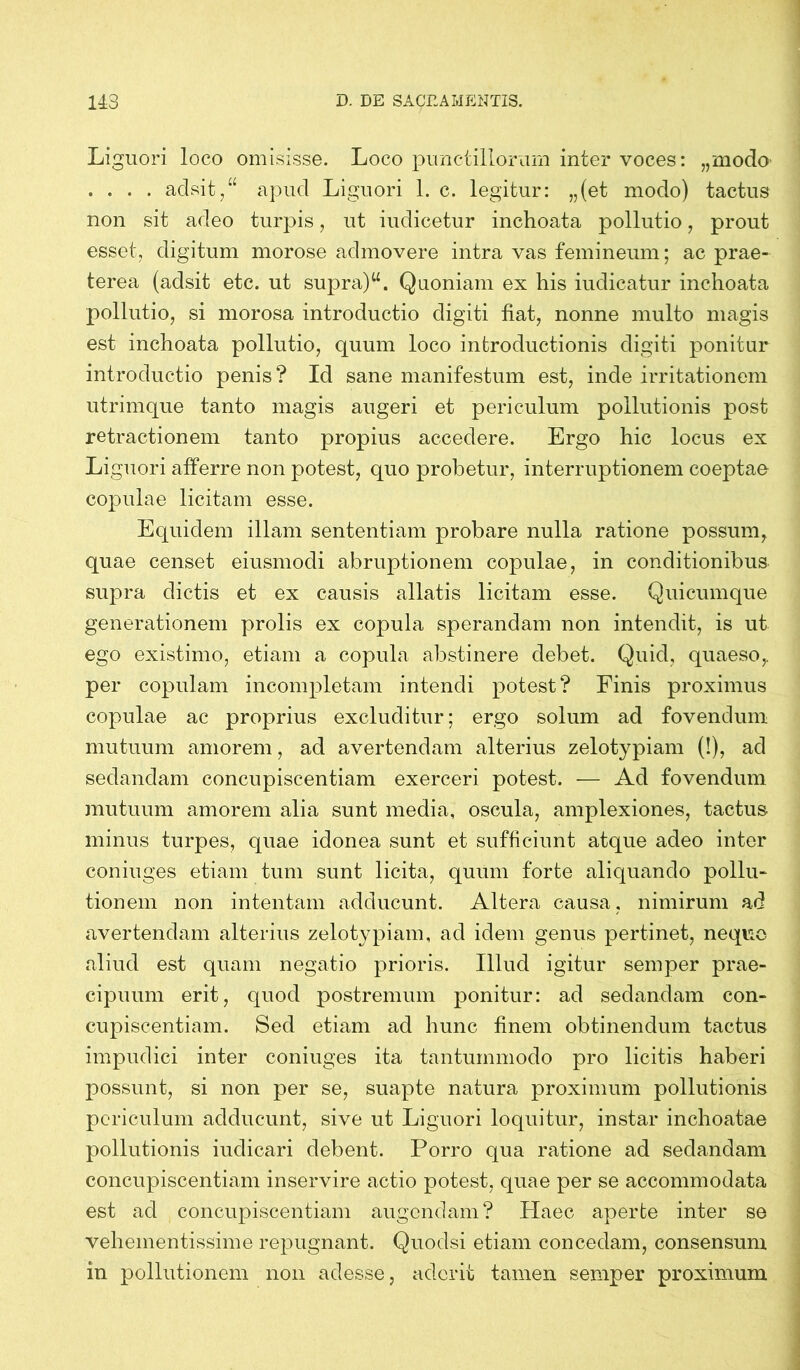 Liguori loco omisisse. Loco punctillorum inter voces: „modo- . . . . adsit,“ apud Liguori 1. c. legitur: „(et modo) tactus non sit adeo turpis, ut iudicetur inchoata pollutio, prout esset, digitum morose admovere intra vas femineum; ac prae- terea (adsit etc. ut supra)u. Quoniam ex his iudicatur inchoata pollutio, si morosa introductio digiti fiat, nonne multo magis est inchoata pollutio, quum loco introductionis digiti ponitur introductio penis? Id sane manifestum est, inde irritationem utrimque tanto magis augeri et periculum pollutionis post retractionem tanto propius accedere. Ergo hic locus ex Liguori afferre non potest, quo probetur, interruptionem coeptae copulae licitam esse. Equidem illam sententiam probare nulla ratione possum, quae censet eiusmodi abruptionem copulae, in conditionibus supra dictis et ex causis allatis licitam esse. Quicumque generationem prolis ex copula sperandam non intendit, is ut ego existimo, etiam a copula abstinere debet. Quid, quaeso,, per copulam incompletam intendi potest? Finis proximus copulae ac proprius excluditur; ergo solum ad fovendum mutuum amorem, ad avertendam alterius zelotypiam (!), ad sedandam concupiscentiam exerceri potest. — Ad fovendum mutuum amorem alia sunt media, oscula, amplexiones, tactus minus turpes, quae idonea sunt et sufficiunt atque adeo inter coniuges etiam tum sunt licita, quum forte aliquando pollu- tionem non intentam adducunt. Altera causa, nimirum ad avertendam alterius zelotypiam, ad idem genus pertinet, nequo aliud est quam negatio prioris. Illud igitur semper prae- cipuum erit, quod postremum ponitur: ad sedandam con- cupiscentiam. Sed etiam ad hunc finem obtinendum tactus impudici inter coniuges ita tantummodo pro licitis haberi possunt, si non per se, suapte natura proximum pollutionis periculum adducunt, sive ut Liguori loquitur, instar inchoatae pollutionis iuclicari debent. Porro qua ratione ad sedandam concupiscentiam inservire actio potest, quae per se accommodata est ad concupiscentiam augendam? Haec aperte inter se vehementissime repugnant. Quodsi etiam concedam, consensum in pollutionem non adesse, aderit tamen semper proximum