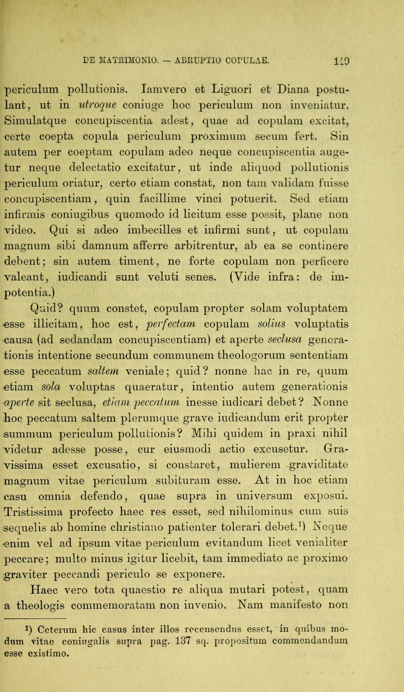 periculum pollutionis. Iamvero et Liguori et' Diana postu- lant 7 ut in utroque coniuge hoc periculum non inveniatur. Simulatque concupiscentia adest, quae ad copulam excitat, certe coepta copula periculum proximum secum fert. Sin autem per coeptam copulam adeo neque concupiscentia auge- tur neque delectatio excitatur, ut inde aliquod pollutionis periculum oriatur, certo etiam constat, non tam validam fuisse concupiscentiam, quin facillime vinci potuerit. Sed etiam infirmis coniugibus quomodo id licitum esse possit, plane non video. Qui si adeo imbecilles et infirmi sunt, ut copulam magnum sibi damnum afferre arbitrentur, ab ea se continere debent; sin autem timent, ne forte copulam non perficere valeant, iudicandi sunt veluti senes. (Yide infra: de im- potentia.) Quid? quum constet, copulam propter solam voluptatem «esse illicitam, hoc est, perfectam copulam solius voluptatis causa (ad sedandam concupiscentiam) et aperte seclusa genera- tionis intentione secundum communem theologorum sententiam esse peccatum saltem veniale; quid ? nonne hac in re, quum etiam sola voluptas quaeratur, intentio autem generationis ■aperte sit seclusa, etiam peccatum inesse iuclicari debet? Nonne hoc peccatum saltem plerumque grave indicandum erit propter summum periculum pollutionis? Mihi quidem in praxi nihil videtur adesse posse, cur eiusmodi actio excusetur. Gra- vissima esset excusatio, si constaret, mulierem graviditate magnum vitae periculum subituram esse. At in hoc etiam casu omnia defendo, quae supra in universum exposui. Tristissima profecto haec res esset, sed nihilominus cum suis «equelis ab homine christiano patienter tolerari debet.1) Neque •enim vel ad ipsum vitae periculum evitandum licet venialiter peccare; multo minus igitur licebit, tam immediato ac proximo graviter peccandi periculo se exponere. Haec vero tota quaestio re aliqua mutari potest, quam a theologis commemoratam non invenio. Nam manifesto non *) Ceterum hic casus inter illos recensendus esset, in quibus mo- dum vitae coniugalis supra pag. 137 sq. propositum commendandum esse existimo.