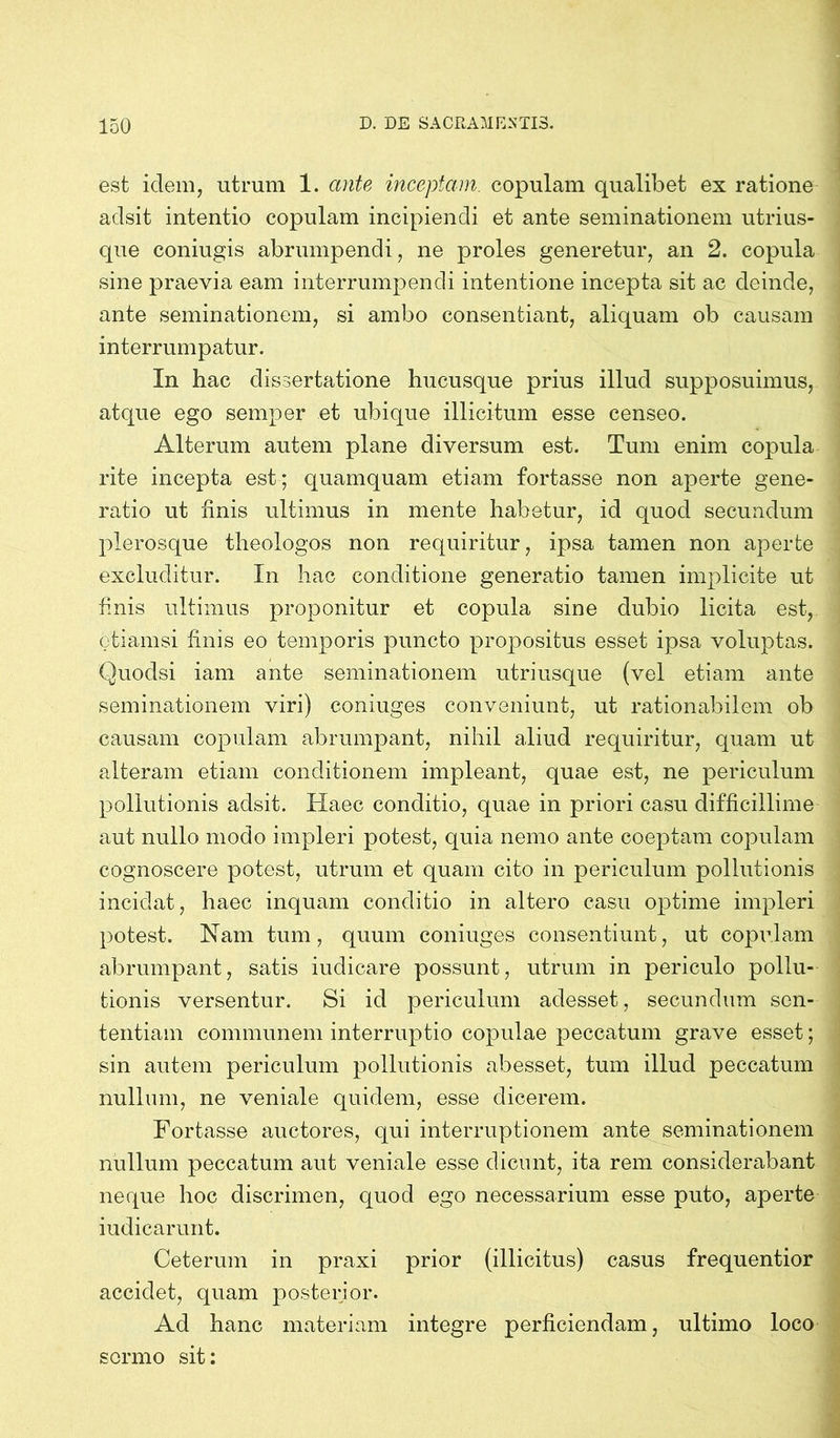 est idem, utrum 1. ante inceptam, copulam qualibet ex ratione adsit intentio copulam incipiendi et ante seminationem utrius- que coniugis abrumpendi, ne proles generetur, an 2. copula sine praevia eam interrumpendi intentione incepta sit ac deinde, ante seminationem, si ambo consentiant, aliquam ob causam interrumpatur. In hac dissertatione hucusque prius illud supposuimus, atque ego senrper et ubique illicitum esse censeo. Alterum autem plane diversum est. Tum enim copula rite incepta est; quamquam etiam fortasse non aperte gene- ratio ut finis ultimus in mente habetur, id quod secundum plerosque theologos non requiritur, ipsa tamen non aperte excluditur. In hac conditione generatio tamen implicite ut finis ultimus proponitur et copula sine dubio licita est, etiamsi finis eo temporis puncto propositus esset ipsa voluptas. Quodsi iam ante seminationem utriusque (vel etiam ante seminationem viri) coniuges conveniunt, ut rationabilem ob causam copulam abrumpant, nihil aliud requiritur, quam ut alteram etiam conditionem impleant, quae est, ne periculum pollutionis adsit. Haec conditio, quae in priori casu difficillime aut nullo modo impleri potest, quia nemo ante coeptam copulam cognoscere potest, utrum et quam cito in periculum pollutionis incidat, haec inquam conditio in altero casu optime impleri potest. Nam tum, quum coniuges consentiunt, ut copulam abrumpant, satis iudicare possunt, utrum in periculo pollu- tionis versentur. Si id periculum adesset, secundum sen- tentiam communem interruptio copulae peccatum grave esset; sin autem periculum pollutionis abesset, tum illud peccatum nullum, ne veniale quidem, esse dicerem. Fortasse auctores, qui interruptionem ante seminationem nullum peccatum aut veniale esse dicunt, ita rem considerabant neque hoc discrimen, quod ego necessarium esse puto, aperte iudicarunt. Ceterum in praxi prior (illicitus) casus frequentior accidet, quam posterior. Ad hanc materiam integre perficiendam, ultimo loco sermo sit: