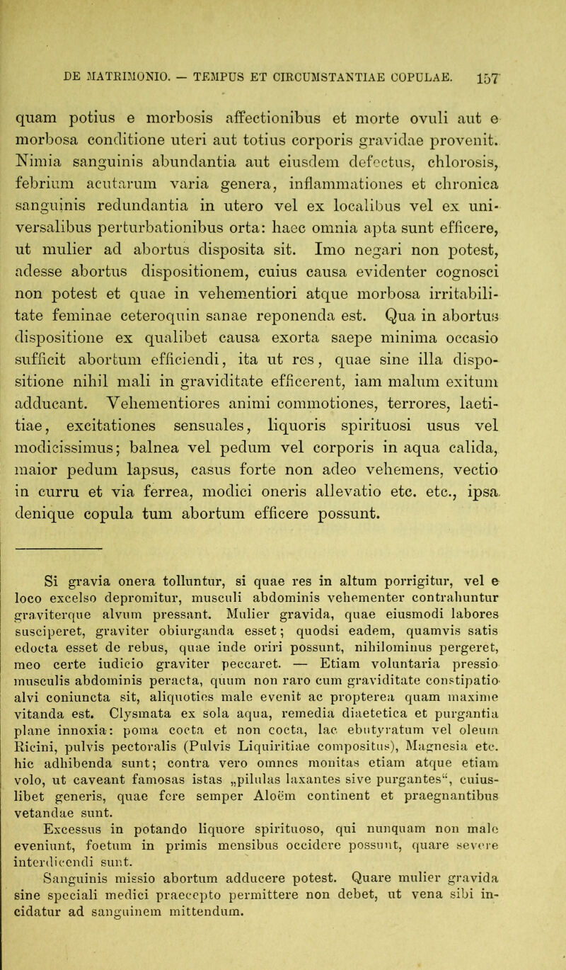 quam potius e morbosis affectionibus et morte ovuli aut e morbosa conditione uteri aut totius corporis gravidae provenit. Nimia sanguinis abundantia aut eiusdem defectus, chlorosis, febrium acutarum varia genera, inflammationes et chronica sanguinis redundantia in utero vel ex localibus vel ex uni- versalibus perturbationibus orta: haec omnia apta sunt efficere, ut mulier ad abortus disposita sit. Imo negari non potest, adesse abortus dispositionem, cuius causa evidenter cognosci non potest et quae in vehementiori atque morbosa irritabili- tate feminae ceteroquin sanae reponenda est. Qua in abortus dispositione ex qualibet causa exorta saepe minima occasio sufficit abortum efficiendi, ita ut res, quae sine illa dispo- sitione nihil mali in graviditate efficerent, iam malum exitum adducant. Veliementiores animi commotiones, terrores, laeti- tiae , excitationes sensuales, liquoris spirituosi usus vel modicissimus; balnea vel pedum vel corporis in aqua calida, maior pedum lapsus, casus forte non adeo vehemens, vectio in curru et via ferrea, modici oneris allevatio etc. etc., ipsa, denique copula tum abortum efficere possunt. Si gravia onera tolluntur, si quae res in altum porrigitur, vel e loco excelso depromitur, musculi abdominis vehementer contrahuntur graviterque alvum pressant. Mulier gravida, quae eiusmodi labores susciperet, graviter obiurganda esset; quodsi eadem, quamvis satis edocta esset de rebus, quae inde oriri possunt, nihilominus pergeret, meo certe iudicio graviter peccaret. — Etiam voluntaria pressio musculis abdominis peracta, quum non raro cum graviditate constipatio- alvi coniuncta sit, aliquoties male evenit ac propterea quam maxime vitanda est. Clysmata ex sola aqua, remedia diaetetica et purgantia plane innoxia: poma cocta et non cocta, lac ebutyratum vel oleum Ricini, pulvis pectoralis (Pulvis Liquiritiae compositus), Magnesia etc. hic adhibenda sunt; contra vero omnes monitas etiam atque etiam volo, ut caveant famosas istas „pilulas laxantes sive purgantes“, cuius- libet generis, quae fere semper Aloem continent et praegnantibus vetandae sunt. Excessus in potando liquore spirituoso, qui nunquam non malo eveniunt, foetum in primis mensibus occidere possunt, quare severe interdicendi sunt. Sanguinis missio abortum adducere potest. Quare mulier gravida sine speciali medici praecepto permittere non debet, ut vena sibi in- cidatur ad sanguinem mittendum.