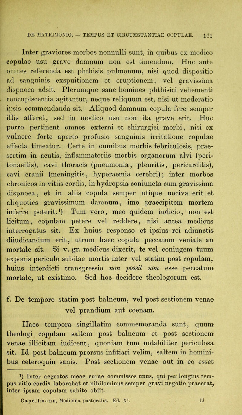 Inter graviores morbos nonnulli sunt, in quibus ex moclico copulae usu grave damnum non est timendum. Huc ante omnes referenda est phthisis pulmonum, nisi quod dispositio ad sanguinis exspuitionem et eruptionem, vel gravissima clispnoea adsit. Plerumque sane homines phthisici vehementi concupiscentia agitantur, neque reliquum est, nisi ut moderatio ipsis commendanda sit. Aliquod damnum copula fere semper illis afferet, sed in modico usu non ita grave erit. Huc porro pertinent omnes externi et chirurgici morbi, nisi ex vulnere forte aperto profusio sanguinis irritatione copulae effecta timeatur. Certe in omnibus morbis febriculosis, prae- sertim in acutis, inflammatoriis morbis organorum alvi (peri- tonaeitis), cavi thoracis (pneumonia, pleuritis, pericarditis), cavi cranii (meningitis, hyperaemia cerebri); inter morbos chronicos in vitiis cordis, in hydropsia coniuncta cum gravissima dispnoea, et in aliis copula semper utique nociva erit et aliquoties gravissimum damnum, imo praecipitem mortem inferre poterit.1) Tum vero, meo quidem iudicio, non est licitum, copulam petere vel reddere, nisi antea medicus interrogatus sit. Ex huius responso et ipsius rei adiunctis diiudicandum erit, utrum haec copula peccatum veniale an mortale sit. Si v. gr. medicus dixerit, te vel coniugem tuum exponis periculo subitae mortis inter vel statim post copulam, huius interdicti transgressio non possit non esse peccatum mortale, ut existimo. Sed hoc decidere theologorum est. f. De tempore statim post balneum, vel post sectionem venae vel prandium aut coenam. Haec tempora singillatim commemoranda sunt, quum theologi copulam saltem post balneum et post sectionem venae illicitam iudicent, quoniam tum notabiliter periculosa sit. Id post balneum prorsus infitiari velim, saltem in homini- bus ceteroquin sanis. Post sectionem venae aut in eo esset *) Inter aegrotos meae curae commissos unus, qui per longius tem- pus vitio cordis laborabat et nihilominus semper gravi negotio praeerat, inter ipsam copulam subito obiit.